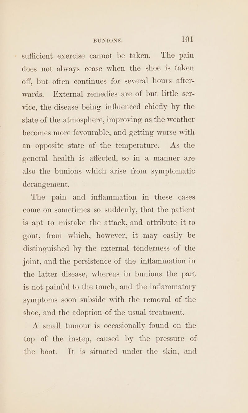 - sufficient exercise cannot be taken. The pain does not always cease when the shoe is taken off, but often continues for several hours after- wards. External remedies are of but little ser- vice, the disease being influenced chiefly by the state of the atmosphere, improving as the weather becomes more favourable, and getting worse with an opposite state of the temperature. As the general health is affected, so In a manner are also the bunions which arise from symptomatic derangement. The pain and inflammation in these cases come on sometimes so suddenly, that the patient is apt to mistake the attack, and attribute it to gout, from which, however, it may easily be distinguished by the external tenderness of the joint, and the persistence of the inflammation in the latter disease, whereas in bunions the part is not painful to the touch, and the inflammatory symptoms soon subside with the removal of the shoe, and the adoption of the usual treatment. A small tumour is occasionally found on the top of the instep, caused by the pressure of the boot. It is situated under the skin, and