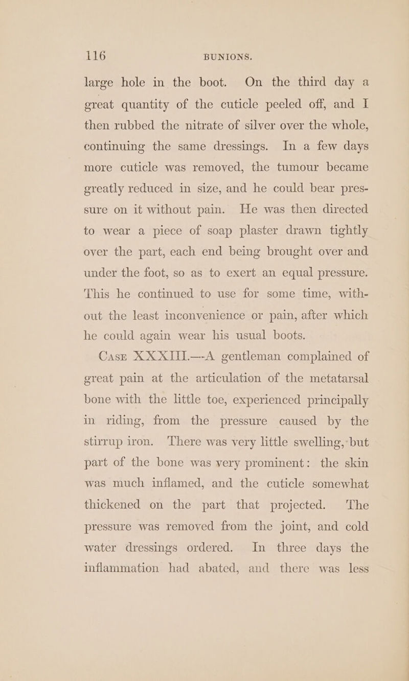 large hole in the boot. On the third day a ereat quantity of the cuticle peeled off, and I then rubbed the nitrate of silver over the whole, continuing the same dressings. In a few days more cuticle was removed, the tumour became greatly reduced in size, and he could bear pres- sure on it without pain. He was then directed to wear a piece of soap plaster drawn tightly over the part, each end being brought over and under the foot, so as to exert an equal pressure. This he continued to use for some time, with- out the least inconvenience or pain, after which he could again wear his usual boots. Cask XXXIII.—-A gentleman complained of great pain at the articulation of the metatarsal bone with the little toe, experienced principally in riding, from the pressure caused by the stirrup iron. There was very little swelling, but part of the bone was very prominent: the skin was much inflamed, and the cuticle somewhat thickened on the part that projected. The pressure was removed from the joint, and cold water dressings ordered. In three days the inflammation had abated, and there was less