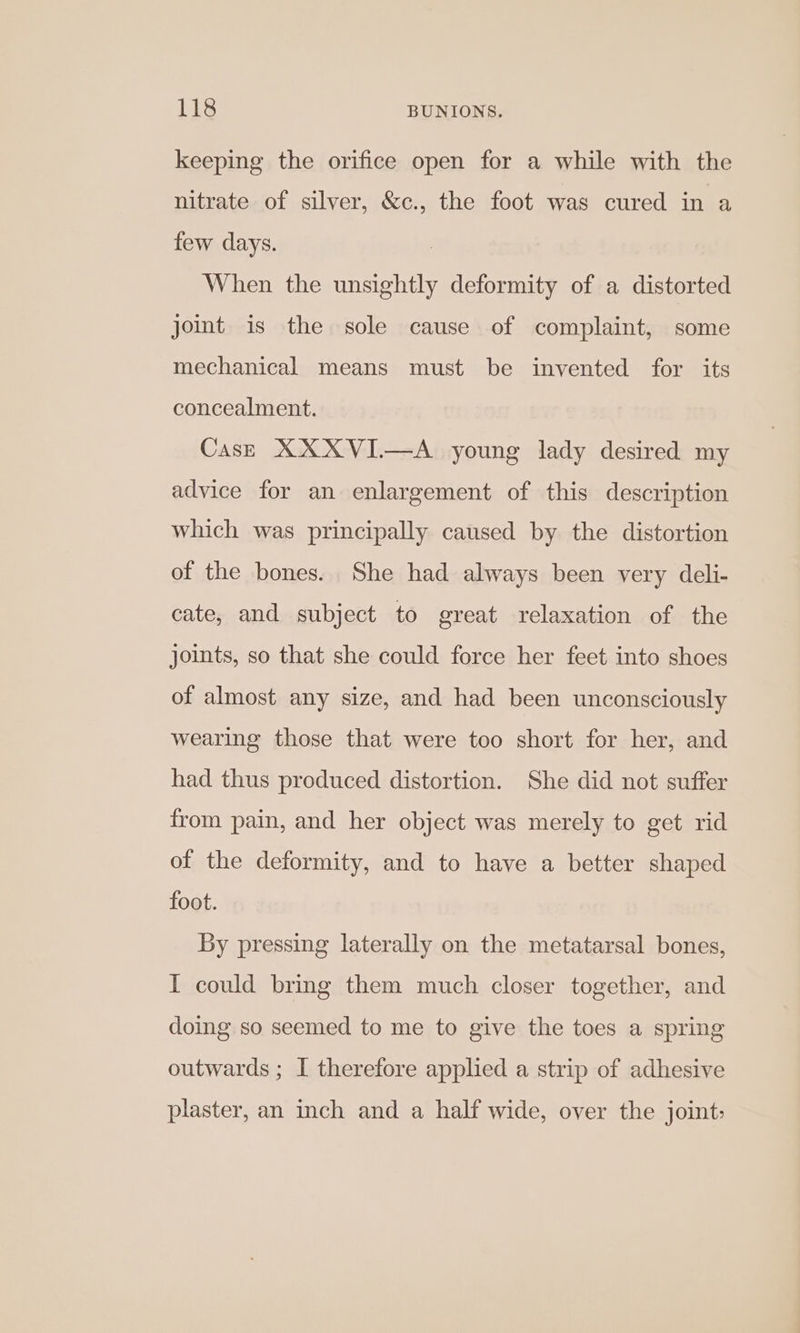 keeping the orifice open for a while with the nitrate of silver, &amp;c., the foot was cured in a few days. | When the unsightly deformity of a distorted joint is the sole cause of complaint, some mechanical means must be invented for its concealment. Case XXXVI—A young lady desired my advice for an enlargement of this description which was principally caused by the distortion of the bones. She had always been very deli- cate, and subject to great relaxation of the joints, so that she could force her feet into shoes of almost any size, and had been unconsciously wearing those that were too short for her, and had thus produced distortion. She did not suffer from pain, and her object was merely to get rid of the deformity, and to have a better shaped foot. By pressing laterally on the metatarsal bones, I could bring them much closer together, and doing so seemed to me to give the toes a spring outwards ; I therefore applied a strip of adhesive plaster, an inch and a half wide, over the joint: