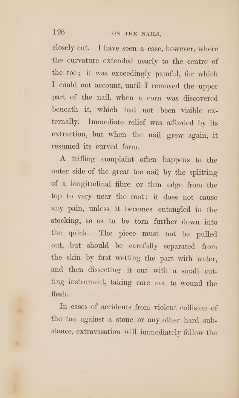 closely cut. I have seen a case, however, where the curvature extended nearly to the centre of the toe; it was exceedingly painful, for which I could not account, until I removed the upper part of the nail, when a corn was discovered beneath it, which had not been visible ex- ternally. Immediate relief was afforded by its extraction, but when the nail grew again, it resumed its curved form. A trifling complaint often happens to the outer side of the great toe nail by the splitting of a longitudinal fibre or thin edge from the top to very near the root: it does not cause any pain, unless it becomes entangled in the stocking, so as to be torn further down into the quick. The piece must not be pulled out, but should be carefully separated from the skin by first wetting the part with water, and then dissecting it out with a small cut- ting instrument, taking care not to wound the flesh. In cases of accidents from violent collision of the toe against a stone or any other hard sub- stance, extravasation will immediately follow the