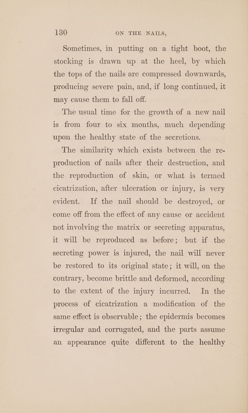 Sometimes, in putting on a tight boot, the stocking is drawn up at the heel, by which the tops of the nails are compressed downwards, producing severe pain, and, if long continued, it may cause them to fall off. The usual time for the growth of a new nail is from four to six months, much depending upon the healthy state of the secretions. The similarity which exists between the re- production of nails after their destruction, and the reproduction of skin, or what is termed cicatrization, after ulceration or injury, is very evident. If the nail should be destroyed, or come off from the effect of any cause or accident not involving the matrix or secreting apparatus, it will be reproduced as before; but if the secreting power is injured, the nail will never be restored to its original state; it will, on the contrary, become brittle and deformed, according to the extent of the injury incurred. In the process of cicatrization a modification of the same effect is observable; the epidermis becomes irregular and corrugated, and the parts assume an appearance quite different to the healthy