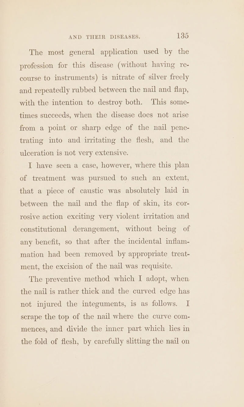 The most general application used by the profession for this disease (without having re- course to instruments) is nitrate of silver freely and repeatedly rubbed between the nail and flap, with the intention to destroy both. This some- times succeeds, when the disease does not arise from a point or sharp edge of the nail pene- trating into and irritating the flesh, and the ulceration is not very extensive. I have seen a case, however, where this plan of treatment was pursued to such an extent, that a piece of caustic was absolutely laid in between the nail and the flap of skin, its cor- rosive action exciting very violent irritation and constitutional derangement, without being of any benefit, so that after the incidental inflam- mation had been removed by appropriate treat- ment, the excision of the nail was requisite. The preventive method which I adopt, when the nail is rather thick and the curved edge has not injured the integuments, is as follows. I scrape the top of the nail where the curve com- mences, and divide the inner part which les in the fold of flesh, by carefully slitting the nail on