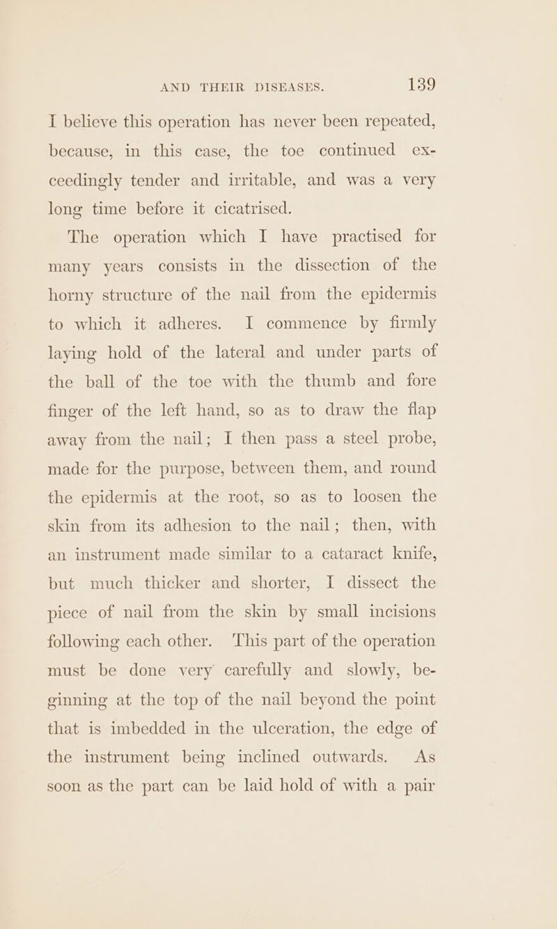 I believe this operation has never been repeated, because, in this case, the toe continued ex- ceedingly tender and irritable, and was a very long time before it cicatrised. The operation which I have practised for many years consists in the dissection of the horny structure of the nail from the epidermis to which it adheres. JI commence by firmly laying hold of the lateral and under parts of the ball of the toe with the thumb and fore finger of the left hand, so as to draw the flap away from the nail; I then pass a steel probe, made for the purpose, between them, and round the epidermis at the root, so as to loosen the skin from its adhesion to the nail; then, with an instrument made similar to a cataract knife, but much thicker and shorter, I dissect the piece of nail from the skin by small incisions following each other. This part of the operation must be done very carefully and slowly, be- ginning at the top of the nail beyond the point that is imbedded in the ulceration, the edge of the instrument being inclined outwards. As soon as the part can be laid hold of with a pair