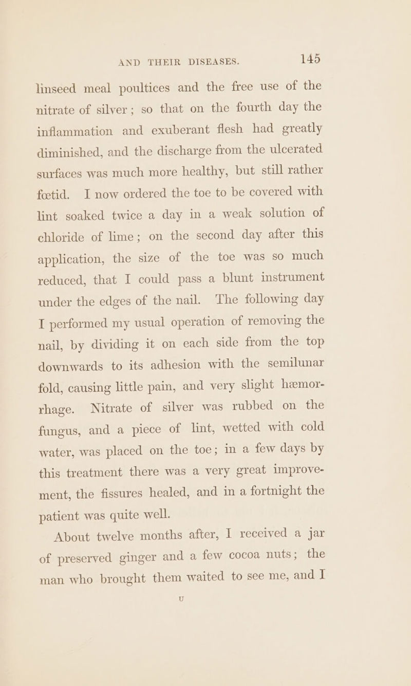 linseed meal poultices and the free use of the nitrate of silver; so that on the fourth day the inflammation and exuberant flesh had greatly diminished, and the discharge from the ulcerated surfaces was much more healthy, but still rather foctid. I now ordered the toe to be covered with lint soaked twice a day in a weak solution of chloride of lime; on the second day after this application, the size of the toe was so much reduced, that I could pass a blunt instrument under the edges of the nail. The following day I performed my usual operation of removing the nail, by dividing it on each side from the top downwards to its adhesion with the semilunar fold, causing little pain, and very slight heemor- rhage. Nitrate of silver was rubbed on the fungus, and a piece of lint, wetted with cold water, was placed on the toe; in a few days by this treatment there was a very great 1mprove- ment, the fissures healed, and in a fortnight the patient was quite well. About twelve months after, I received a jar of preserved ginger and a few cocoa nuts; the man who brought them waited to see me, and I U