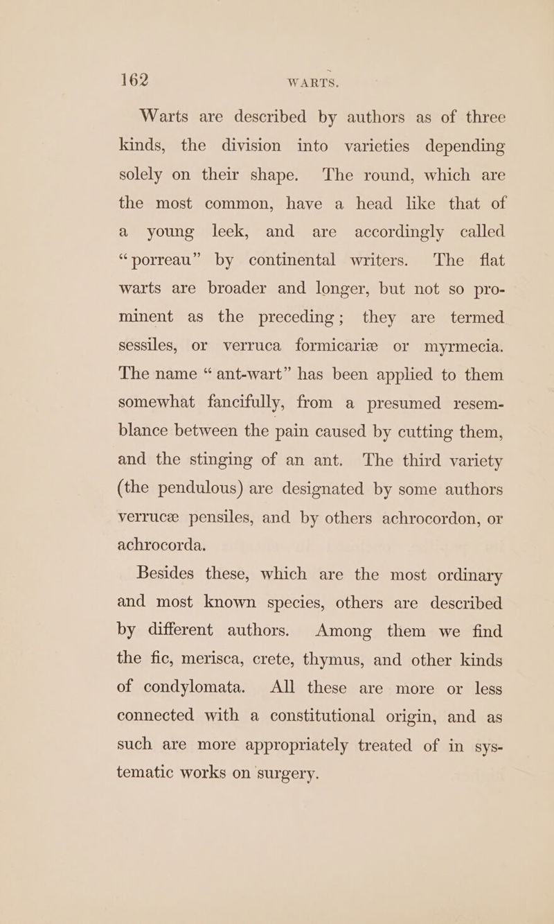 Warts are described by authors as of three kinds, the division into varieties depending solely on their shape. The round, which are the most common, have a head like that of a young leek, and are accordingly called “porreau” by continental writers. The flat warts are broader and longer, but not so pro- minent as the preceding; they are termed sessiles, or verruca formicariz or myrmecia. The name “ ant-wart” has been applied to them somewhat fancifully, from a presumed resem- blance between the pain caused by cutting them, and the stinging of an ant. The third variety (the pendulous) are designated by some authors verruce pensiles, and by others achrocordon, or achrocorda. Besides these, which are the most ordinary and most known species, others are described by different authors. Among them we find the fic, merisca, crete, thymus, and other kinds of condylomata. All these are more or less connected with a constitutional origin, and as such are more appropriately treated of in sys- tematic works on surgery.