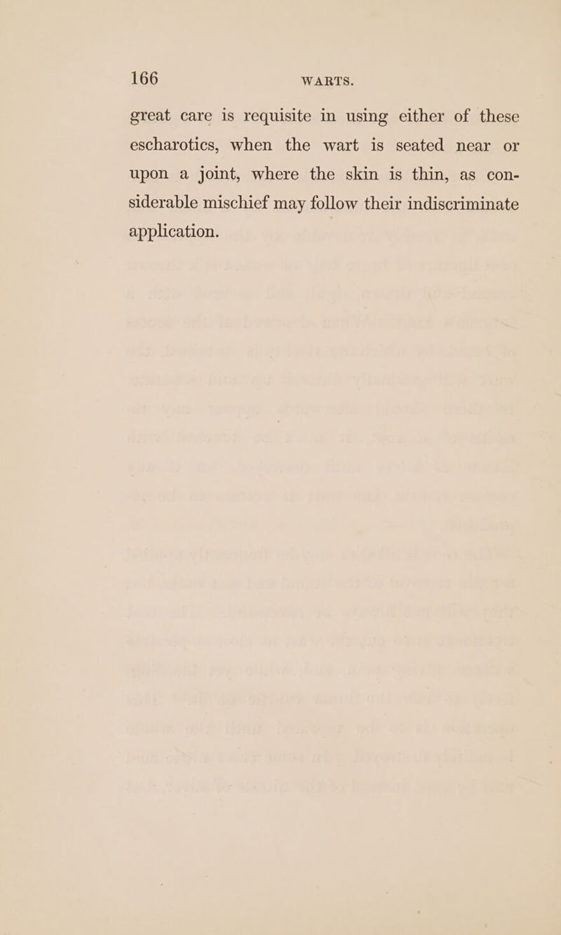 great care is requisite in using either of these escharotics, when the wart is seated near or upon a joint, where the skin is thin, as con- siderable mischief may follow their indiscriminate application.