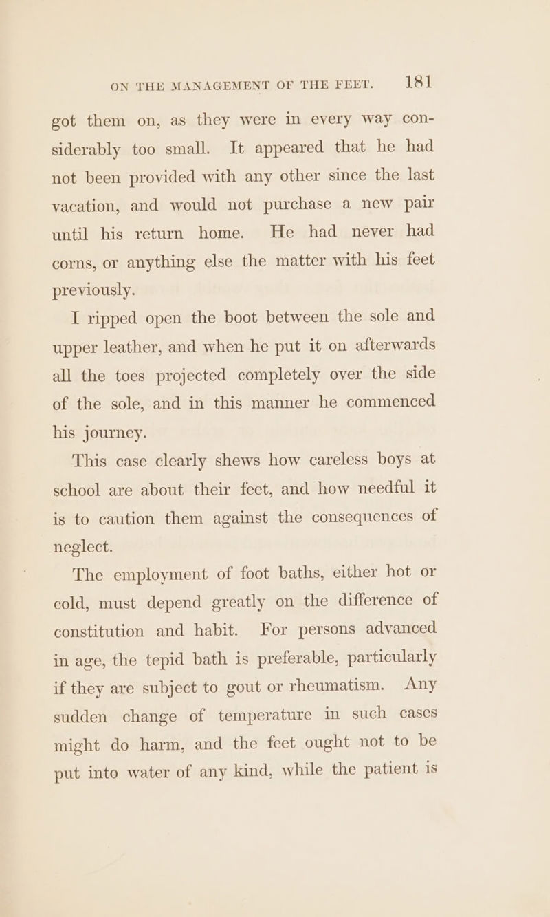 got them on, as they were in every way con- siderably too small. It appeared that he had not been provided with any other since the last vacation, and would not purchase a new pair until his return home. He had never had corns, or anything else the matter with his feet previously. I ripped open the boot between the sole and upper leather, and when he put it on afterwards all the toes projected completely over the side of the sole, and in this manner he commenced his journey. This case clearly shews how careless boys at school are about their feet, and how needful it is to caution them against the consequences of neglect. The employment of foot baths, either hot or cold, must depend greatly on the difference of constitution and habit. For persons advanced in age, the tepid bath is preferable, particularly if they are subject to gout or rheumatism. Any sudden change of temperature in such cases might do harm, and the feet ought not to be put into water of any kind, while the patient 1s