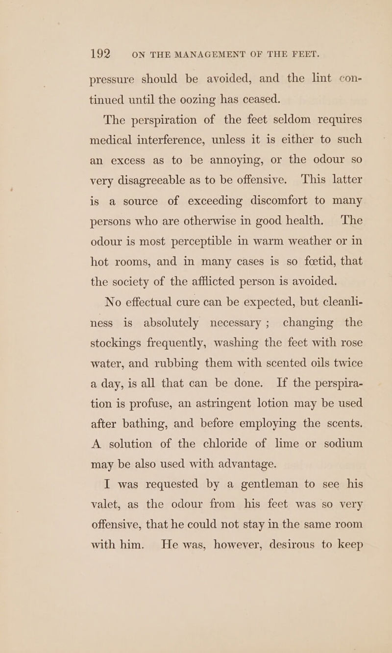 pressure should be avoided, and the lint con- tinued until the oozing has ceased. The perspiration of the feet seldom requires medical interference, unless it is either to such an excess as to be annoying, or the odour so very disagreeable as to be offensive. This latter is a source of exceeding discomfort to many persons who are otherwise in good health. The odour is most perceptible in warm weather or in hot rooms, and in many cases is so feetid, that the society of the afflicted person is avoided. No effectual cure can be expected, but cleanli- ness is absolutely necessary; changing the stockings frequently, washing the feet with rose water, and rubbing them with scented oils twice a day, is all that can be done. If the perspira- tion is profuse, an astringent lotion may be used after bathing, and before employing the scents. A solution of the chloride of lime or sodium may be also used with advantage. I was requested by a gentleman to see his valet, as the odour from his feet was so very offensive, that he could not stay in the same room with him. He was, however, desirous to keep