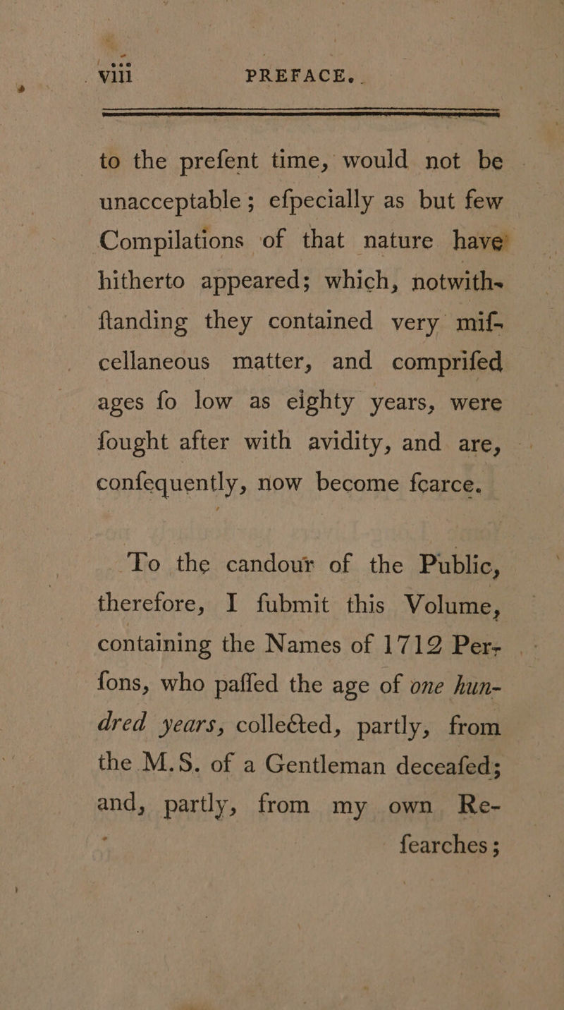 - vill PREFACE, . to the prefent time, would not be | unacceptable ; efpecially as but few Compilations of that nature have’ hitherto appeared; which, notwith- ftanding they contained very mif- cellaneous matter, and comprifed ages fo low as eighty years, were fought after with avidity, and are, © confequently, now become fearce. ‘To the candour of the Public, therefore, I fubmit this Volume, containing the Names of 1712 Per; fons, who paffed the age of one hun- dred years, colle&ted, partly, from the M.S. of a Gentleman deceafed; and, partly, from my own Re- fearches ;