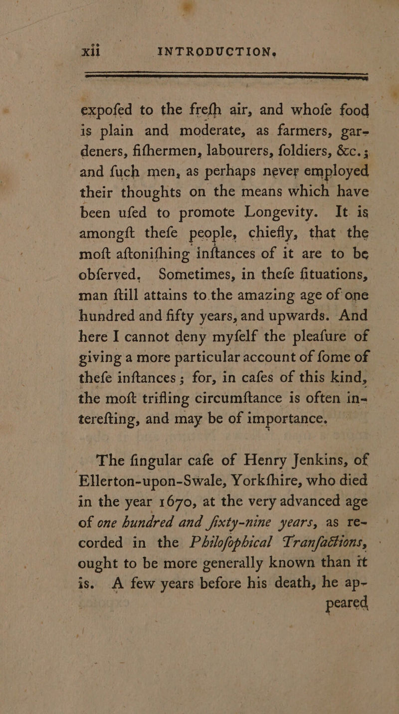 * xi INTRODUCTION. expofed to the frefh air, and whofe food is plain and moderate, as farmers, gar- deners, fifhermen, labourers, foldiers, &c.; and fuch men, as perhaps never employed their thoughts on the means which have been ufed to promote Longevity. It is amongft thefe people, chiefly, that the moft aftonifhing inftances of it are to be obferved, Sometimes, in thefe fituations, man {till attains to. the amazing age of one hundred and fifty years, and upwards. And here I cannot deny myfelf the pleafure of giving a more particular account of fome of — thefe inftances ; for, in cafes of this kind, the moft trifling circumftance is often in- terefting, and may be of importance. The fingular cafe of Henry Jenkins, of Ellerton-upon- Swale, Yorkfhire, who died in the year 1670, at the very advanced age of one hundred and fixty-nine years, as Te~ corded in the Philofophical Tranfactions, ought to be more generally known than it is. A few years before his death, he ap- peared