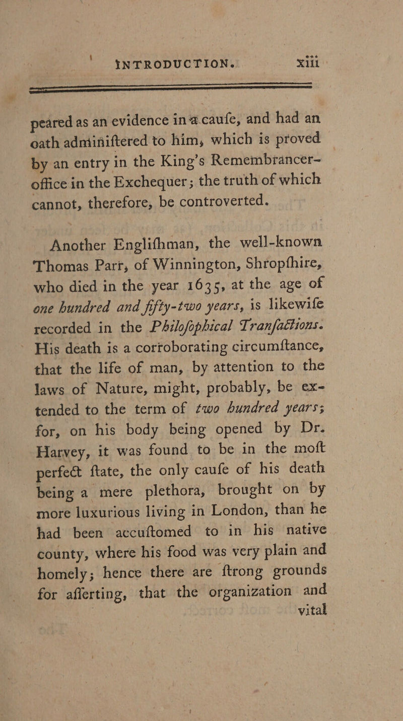 peared as an evidence inacaufe, and had an oath adniiniftered to him, which is proved — by an entry in the King’s Remembrancer- office in the Exchequer ; the truth of which cannot, therefore, be controverted. Another Englifhman, the well-known Thomas Parr, of Winnington, Shropfhire, who died in the year 1635, at the age of one hundred and fifty-two years, is likewile recorded in the Philofophical Tranfaciions. - His death is a corroborating circumitance, that the life of man, by attention to the laws of Nature, might, probably, be ex- tended to the term of ¢wo hundred years; for, on his body being opened by Dr. Harvey, it was found to be in the moft perfect ftate, the only caufe of his death being a mere plethora, brought on by more luxurious living in London, than he had been accuftomed to in his native county, where his food was very plain and homely; hence there are ftrong grounds for aflerting, that the organization and vital