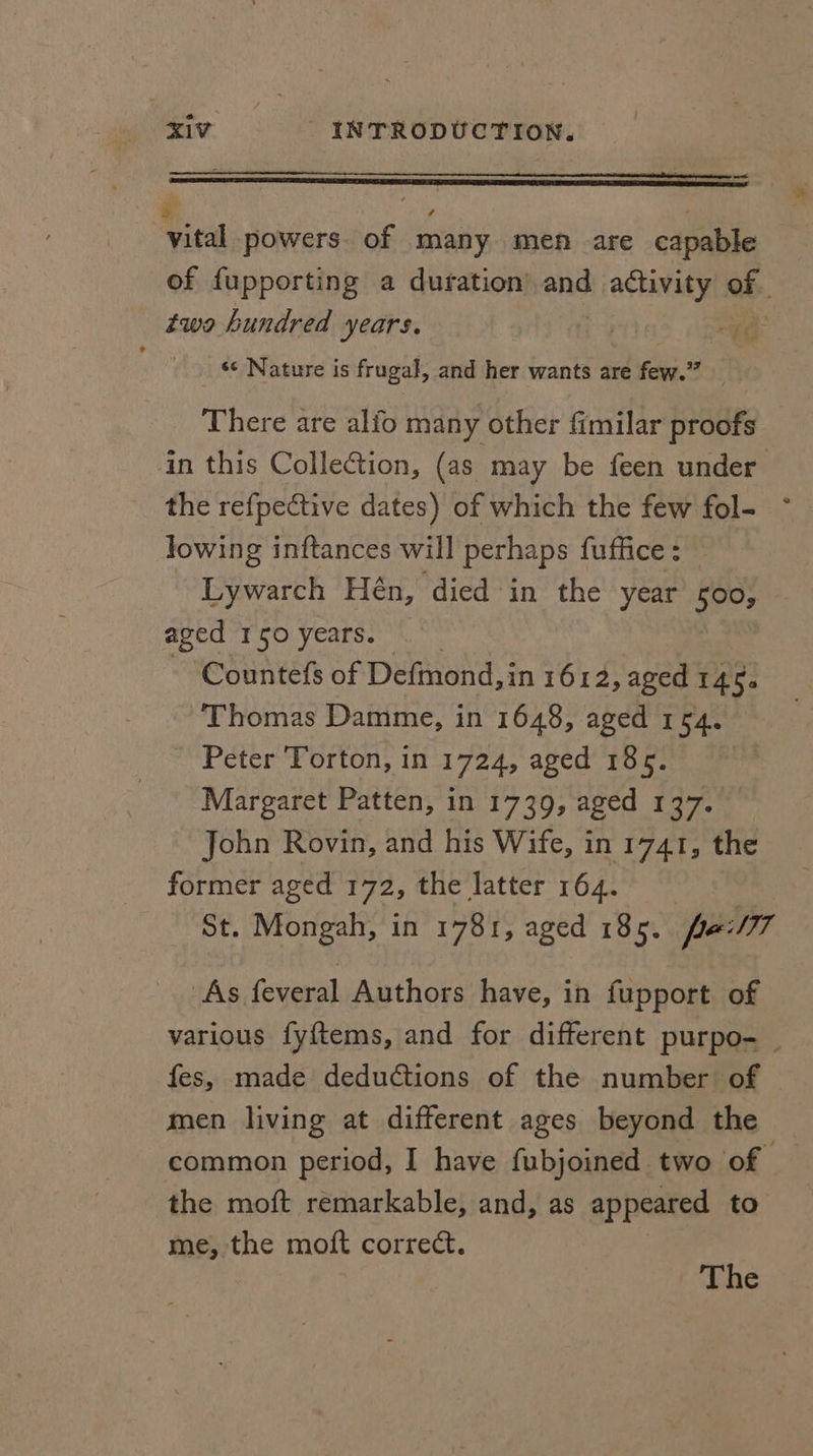 “ — ee. d : ( vital powers. of many men are capable of fupporting a duration and activity of. two hundred years. re ‘TG ‘¢ Nature is frugal, and her wants are few.” There are alfo many other fimilar proofs in this Collection, (as may be feen under the refpective dates) of which the few fol- ~ lowing inftances will perhaps fuffice: _ Eyiwarth Hén, died in the year 500; aged 150 years. Countefs of Defmond, in 1612, aged 14.5. Thomas Damme, in 1648, aged 1 54 Peter Torton, in 1724, aged 1865. Margaret Patten, in 1739, aged 137. John Rovin, and his Wife, in 1741, the former aged 172; the latter 164. St. Mongah, in 1781, aged 185. pe: MIT As Several Authors have, in fupport of various fy{tems, and for different purpo- | fes, made deductions of the number of men living at different ages beyond the common period, I have fubjoined two of y the moft remarkable, and, as appeared to me, the moft correct. The
