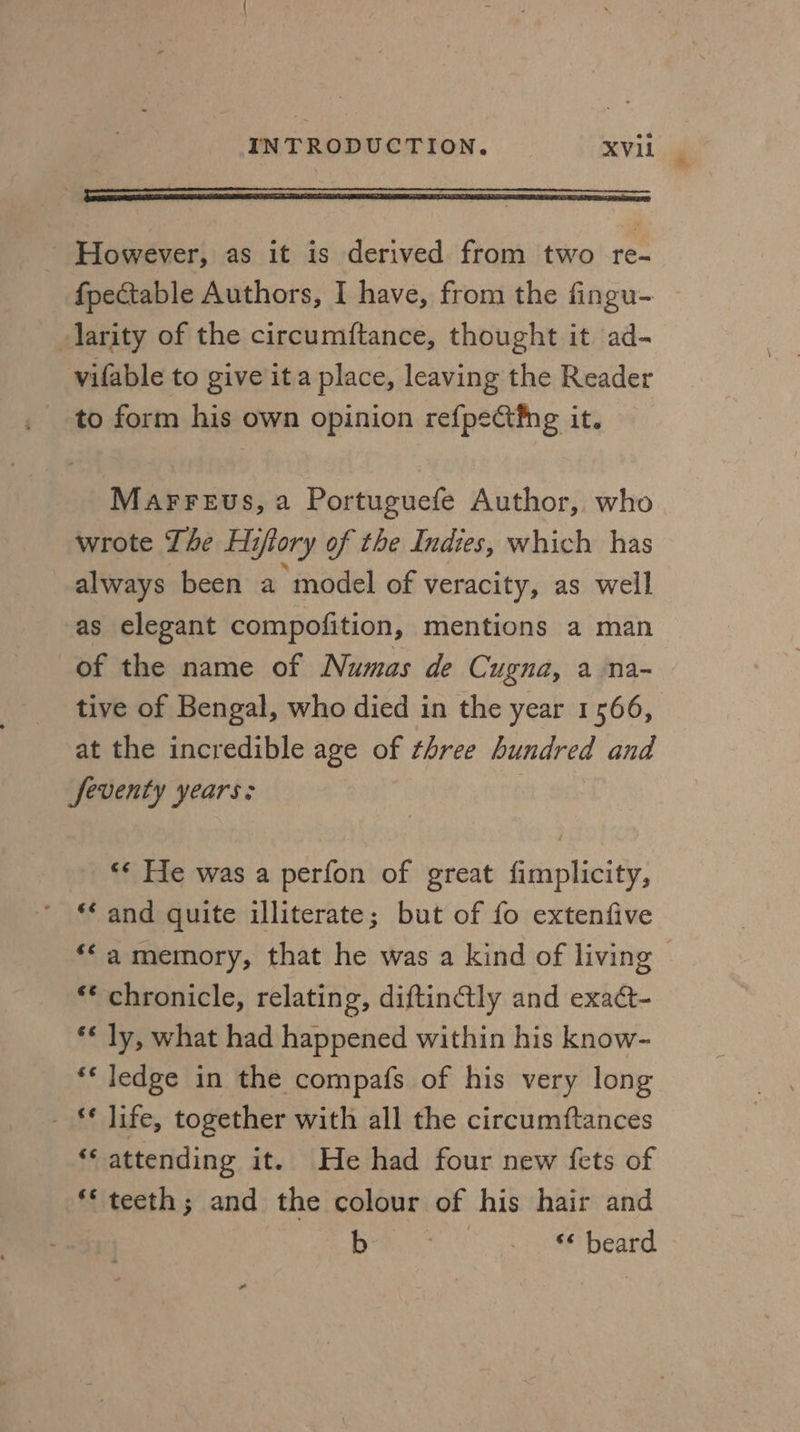 ~ However, as it is derived from two re- fpectable Authors, I have, from the fingu- larity of the circumftance, thought it ad- vifable to give ita place, leaving the Reader Marreus, a Portuguefe Author, who wrote The Hiftory of the Indies, which has always been a model of veracity, as well as elegant compofition, mentions a man of the name of Numas de Cugna, a na- tive of Bengal, who died in the year 1566, at the incredible age of three hundred and Seventy years: ** He was a perfon of great fimplicity, ’ * and quite illiterate; but of fo extenfive ‘* chronicle, relating, diftin@ly and exaét- ** ly, what had happened within his know- ** ledge in the compafs of his very long - ** life, together with all the circumftances ‘* attending it. He had four new {ets of ** teeth; and the colour of his hair and poet es beard *,