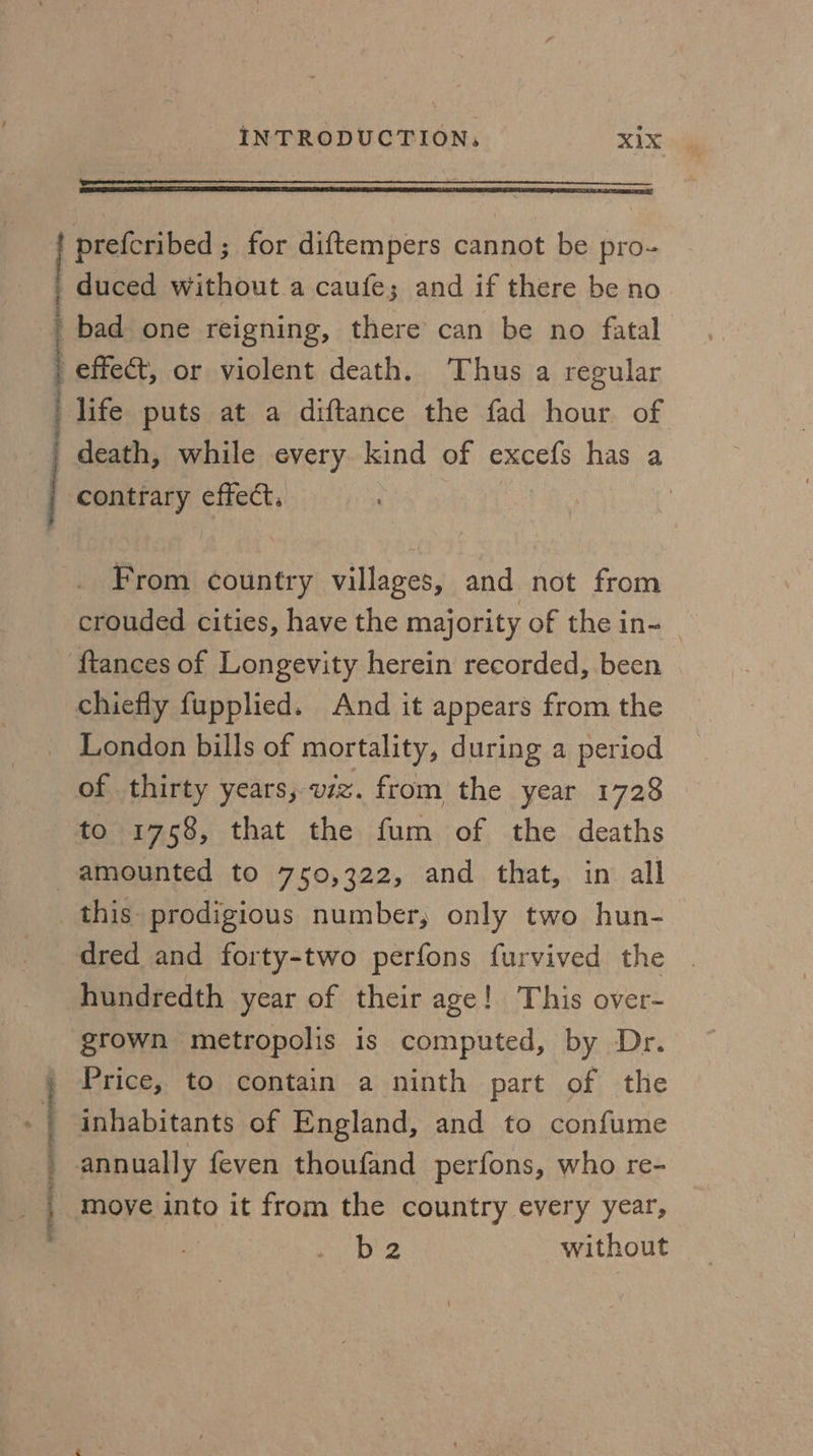 a | INTRODUCTION, X1X prefcribed ; for diftempers cannot be pro- duced without a caufe; and if there be no bad one reigning, there can be no fatal effect, or violent death. Thus a regular life puts at a diftance the fad hour of death, while every kind of excefs has a contrary effect. | From country villages, and not from crouded cities, have the majority of the in- {tances of Longevity herein recorded, been chiefly fupplied. And it appears from the London bills of mortality, during a period of thirty years; vz. from the year 1728 to 1758, that the fum of the deaths } s | this prodigious number, only two hun- dred and forty-two perfons furvived the . hundredth year of their age! This over- grown metropolis is computed, by Dr. Price, to contain a ninth part of the inhabitants of England, and to confume move into it from the country every year, b 2 without