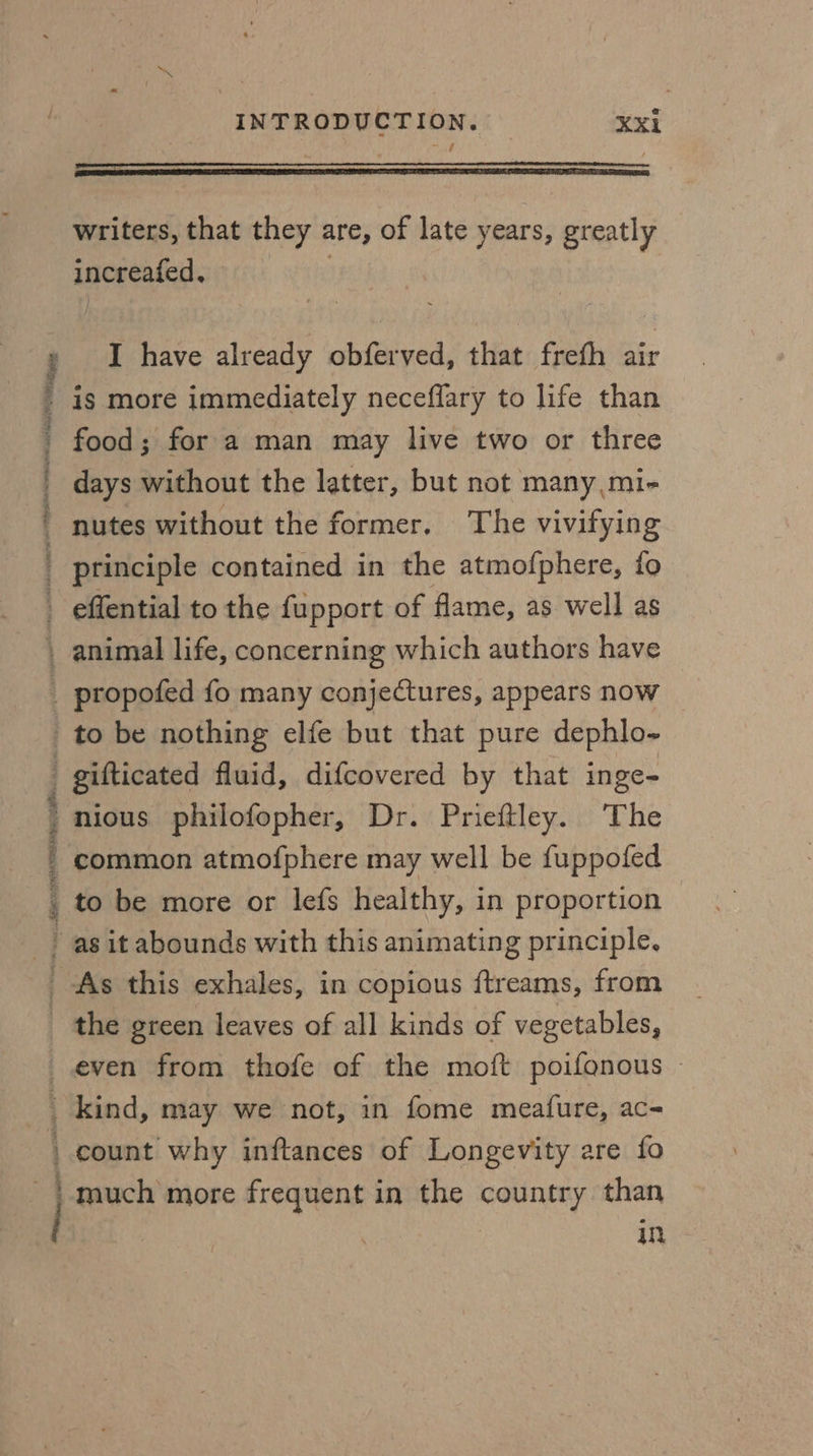 PTR A AS REI ag woe see TO a. ce ee nro oe aleeialehamtaneinel INTRODUCTION. Xx1 writers, that ey are, of late years, greatly anegeatnn. I ie already obferved, that freth air is more immediately neceffary to life than food; for a man may live two or three days without the latter, but not many,mi- nutes without the former. The vivifying principle contained in the atmofphere, fo effential to the fupport of flame, as well as animal life, concerning which authors have propofed fo many conjectures, appears now to be nothing elfe but that pure dephlo- gifticated fluid, difcovered by that inge- nious philofopher, Dr. Prieftley. The common atmofphere may well be fuppofed to be more or lefs healthy, in proportion | even from thofe of the moft poifonous — kind, may we not, in fome meafure, ac- count why inftances of Longevity are fo in