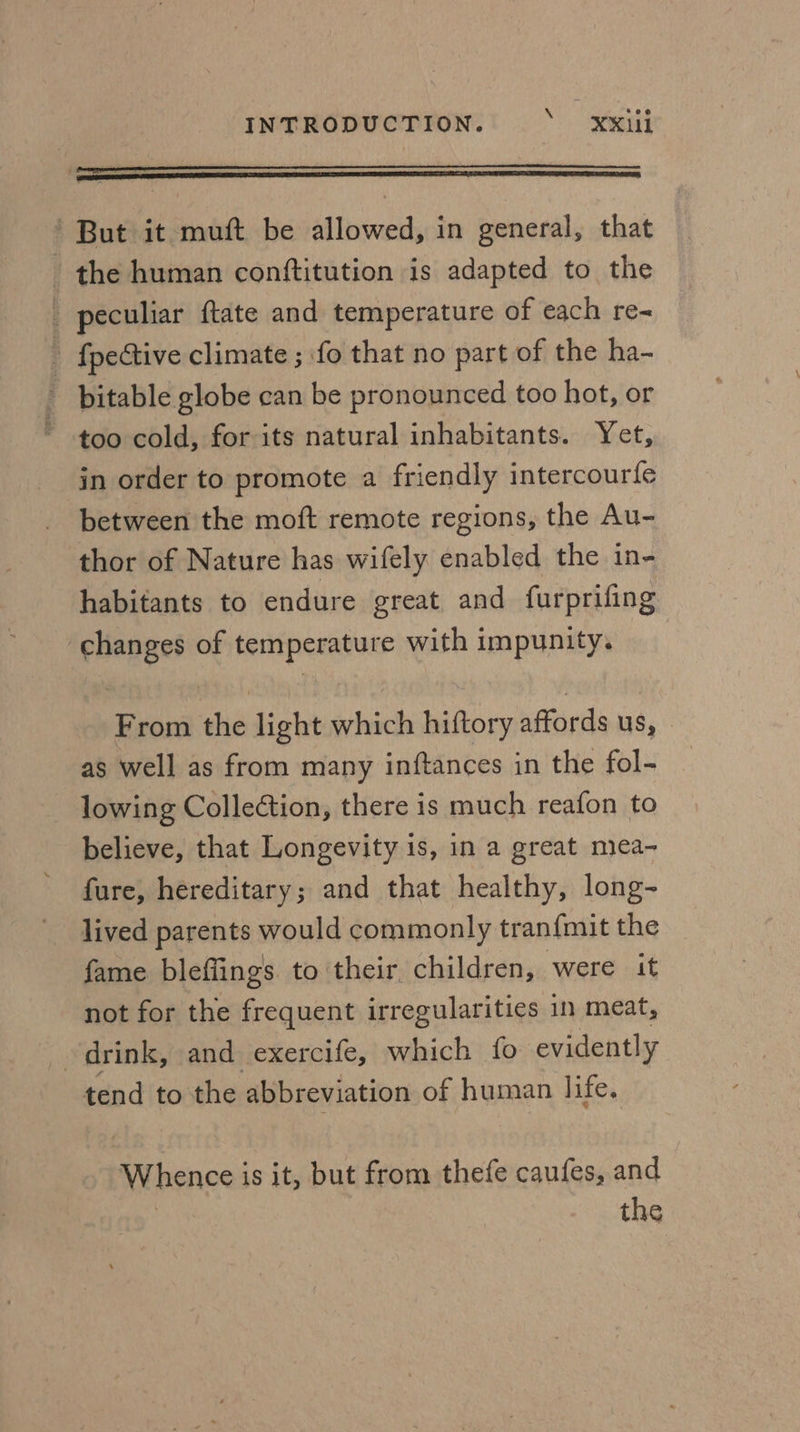 , RD But it mutt be allowed, in general, that _ the human conftitution is adapted to the _ peculiar ftate and temperature of each re- ; {pective climate ; fo that no part of the ha- bitable globe can be pronounced too hot, or too cold, for its natural inhabitants. Yet, in order to promote a friendly intercourfe between the moft remote regions, the Au- thor of Nature has wifely enabled the in- habitants to endure great and furprifing changes of temperature with impunity. From the light which hiftory affords us, as well as from many inftances in the fol- lowing Collection, there is much reafon to believe, that Longevity is, in a great mea~- fure, hereditary; and that healthy, long- lived parents would commonly tran{mit the fame bleffings to their children, were it not for the frequent irregularities in meat, drink, and exercife, which fo evidently tend to the abbreviation of human life. Whence is it, but from thefe caufes, and | the