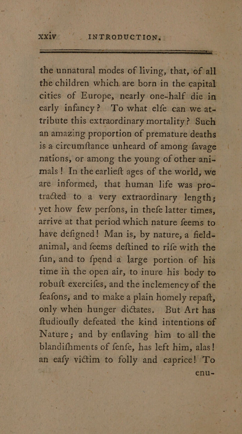 / XxXivV. © _ INTRODUCTION, the unnatural modes of living, that, of all the children which, are born in the capital cities of Europe, nearly one-half die in early infancy? ‘To what elfe can we at- tribute this extraordinary mortality? Such an amazing proportion of premature deaths is a circumftance unheard of among favage nations, or among the young of other ani- mals! In the earlieft ages of the world, we are informed, that human life was pro- tracted to a very extraordinary length; ‘yet how few perfons, in thefe latter times, have defigned! Man is, by nature, a fields animal, and feems deftined to rife with the fun, and to fpend a large portion of his time in the open air, to inure his body to robuit exercifes, and the inclemency of the feafons, and to make a plain homely repatt, {tudioufly defeated the kind intentions of Nature; and by enflaving him to all the blandifhments of fenfe, has left him, alas! an eafy victim to folly and caprice! ‘To enu- \