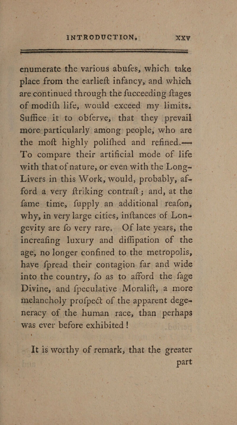 enumerate the various abufes, which take place from the earlieft infancy, and which are continued through the fucceeding ftages of modith life, would exceed my limits. Suffice it to obferve, that they prevail more: particularly among) people, who are the moft highly polithed and refined.— To compare their artificial mode of life with that of nature, or even with the Long- Livers in this Work, would, probably, af- ford a very ftriking contrait; and, at the fame time, fupply an additional reafon, why, in very large cities, inftances of Lon~ gevity are fo very rare. Of late years, the increafing luxury and diffipation of the age, no longer confined to the metropolis, - have fpread their contagion far and wide into the country, fo as to afford the fage Divine, and fpeculative Moralift, a more melancholy profpect of the apparent dege- neracy of the human race, than perhaps _ was ever before exhibited ! It is worthy of remark, that the greater . part