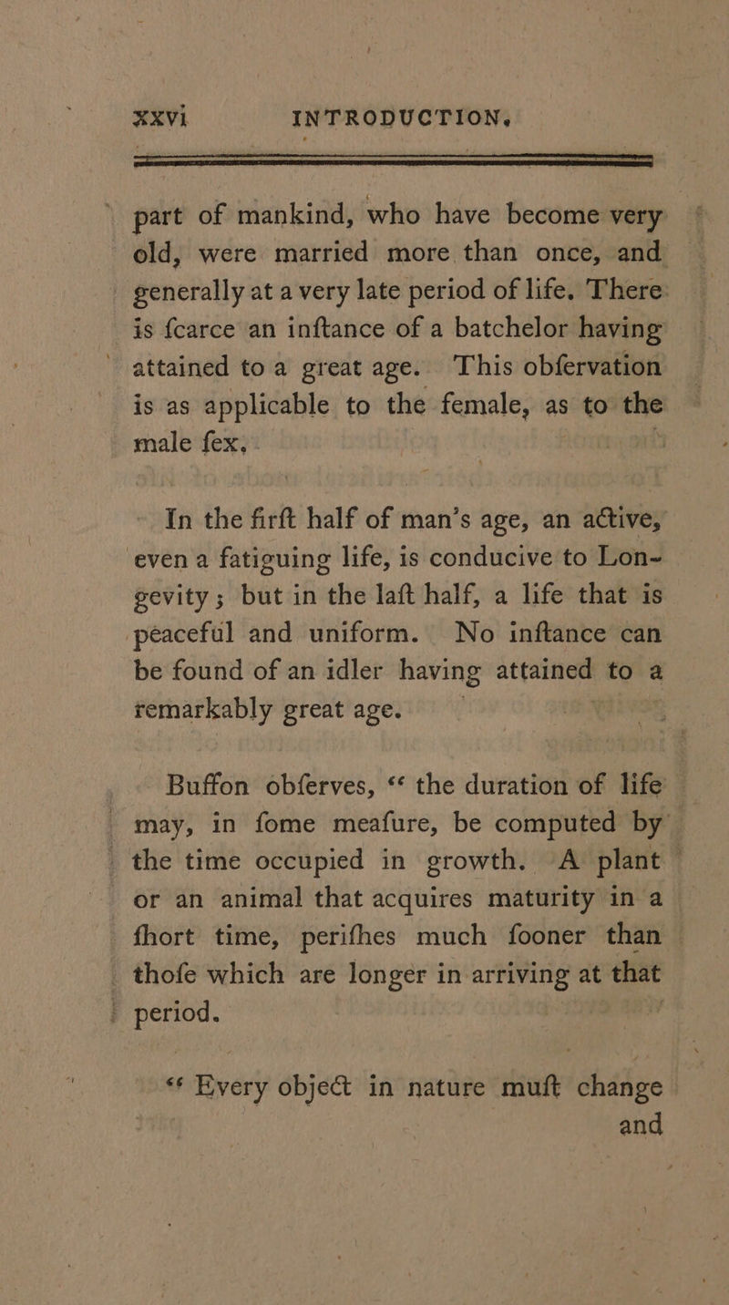 part of mankind, who have become very old, were married more than once, and - generally at a very late period of life. There: is {carce an inftance of a batchelor having attained toa great age. This obfervation is as applicable to the female, as to ma male fex, In the firft half of man’s age, an active, even a fatiguing life, is conducive to Lon- gevity; but in the laft half, a life that is peaceful and uniform. No inftance can be found of an idler having attained to a remarkably great age. Buffon obferves, ‘* the duration of life — may, in fome meafure, be computed by _ the time occupied in growth. A plant ? or an animal that acquires maturity in a - fhort time, perifhes much fooner than — _ thofe which are longer in arriving at that - period. ** Every object in nature muft change and