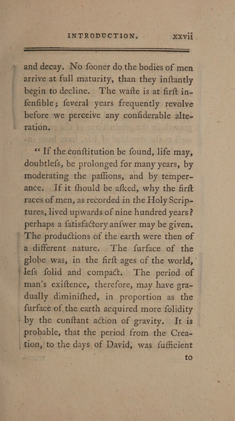 and decay. No fooner do the bodies of men arrive at full maturity, than they inftantly begin to decline. The watte is at firft in- fenfible; feveral years frequently revolve before ‘we perceive any confiderable alte- ration, ‘« If the conftitution be found, life may, doubtlefs, be prolonged for many years, by moderating the paflions, and by temper- ance. If it fhould be afked, why the firft races of men, as recorded in the Holy Scrip- tures, lived upwards of nine hundred years? perhaps a fatisfactory anfwer may be given. ’ The productions of the earth were then of a different nature. . The furface of the _ globe was, in the firft ages of the world, ~‘defs folid and compact. The period of man’s exiftence, therefore, may have gra- dually diminifhed, in proportion as the furface of the earth acquired more {olidity | by the conftant action of gravity. It is probable, that the period from the Crea- _tion,'to the days of David, was fufficient to