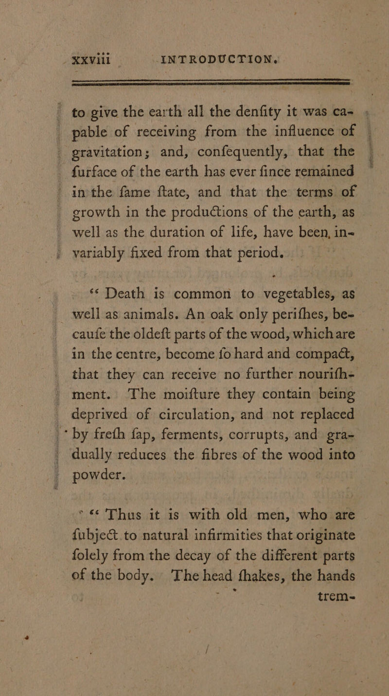 - to give the earth all the denfity it was ca- _ pable of receiving from the influence of gravitation; and, confequently, that the - furface of the earth has ever fince remained inthe fame ftate, and that the terms of well as the duration of life, have been, in- variably fixed from that period. ‘* Death is common to vegetables, as _ well as animals. An oak only perifhes, be- in the centre, become fo hard and compat, that they can receive no further nourifh- ment. The moifture they contain being _ deprived of circulation, and not replaced * by freth fap, ferments, corrupts, and gra- dually reduces the fibres of the wood into powder. * «¢ Thus it is with old men, who are fubject.to natural infirmities that originate folely from the decay of the different parts of the body. The bya fhakes, the hands trem- BRAS