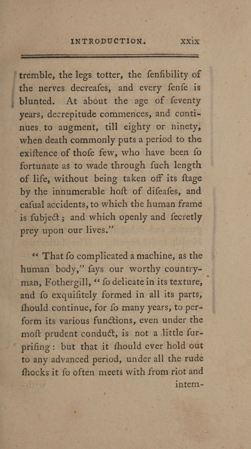 : - ae ‘ ‘tremble, the legs totter, the fenfibility of the nerves decreafes, and every fenfe is _ blunted. At about the age of feventy years, decrepitude commences, and conti- nues.to augment, till eighty or ninety, when death commonly puts a period to the exiftence of thofe few, who have been fo fortunate as to wade through fuch length of life, without being taken off its ftage- by the innumerable hoft of difeafes, and _cafual accidents, to which the human frame is fubje&; and which openly and aie’ prey. upon our lives.” ¢¢ 'That fo complicated a machine, as the human body,” fays our worthy country- ~man, Fothergill, ‘‘ fo delicate in its texture, and fo exquifitely formed in all its parts, fhould continue, for fo many years, to per- form its various functions, even under the moft prudent conduct, is not a little fur- ‘ prifing: but that it thould ever hold out to any advanced period, under all the rude fhocks it fo often meets with from riot and intem-