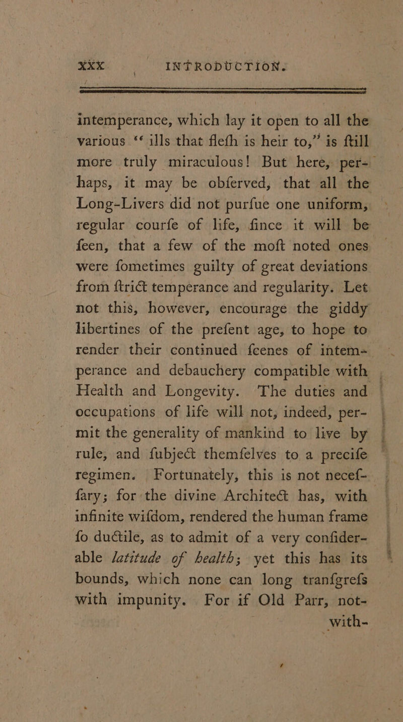——— <a n intemperance, which lay it open to all the more truly miraculous! But here, per= haps, it may be obferved, that all the Long-Livers did not purfue one uniform, regular courfe of life, fince it will be feen, that a few of the moft noted ones were fometimes guilty of great deviations from {trict temperance and regularity. Let not this, however, encourage the giddy libertines of the prefent age, to hope to render their continued feenes of intem= perance and debauchery compatible with , Health and Longevity. The duties and - occupations of life will not, indeed, per- mit the generality of mankind to live by rule, and {ubject themfelves to a precife -fary; for the divine Architect has, with infinite wifdom, rendered the human frame fo ductile, as to admit of a very confider- able latitude of health; yet this has its bounds, which none can long tranfgrefs with impunity. For if Old Parr, not- with-