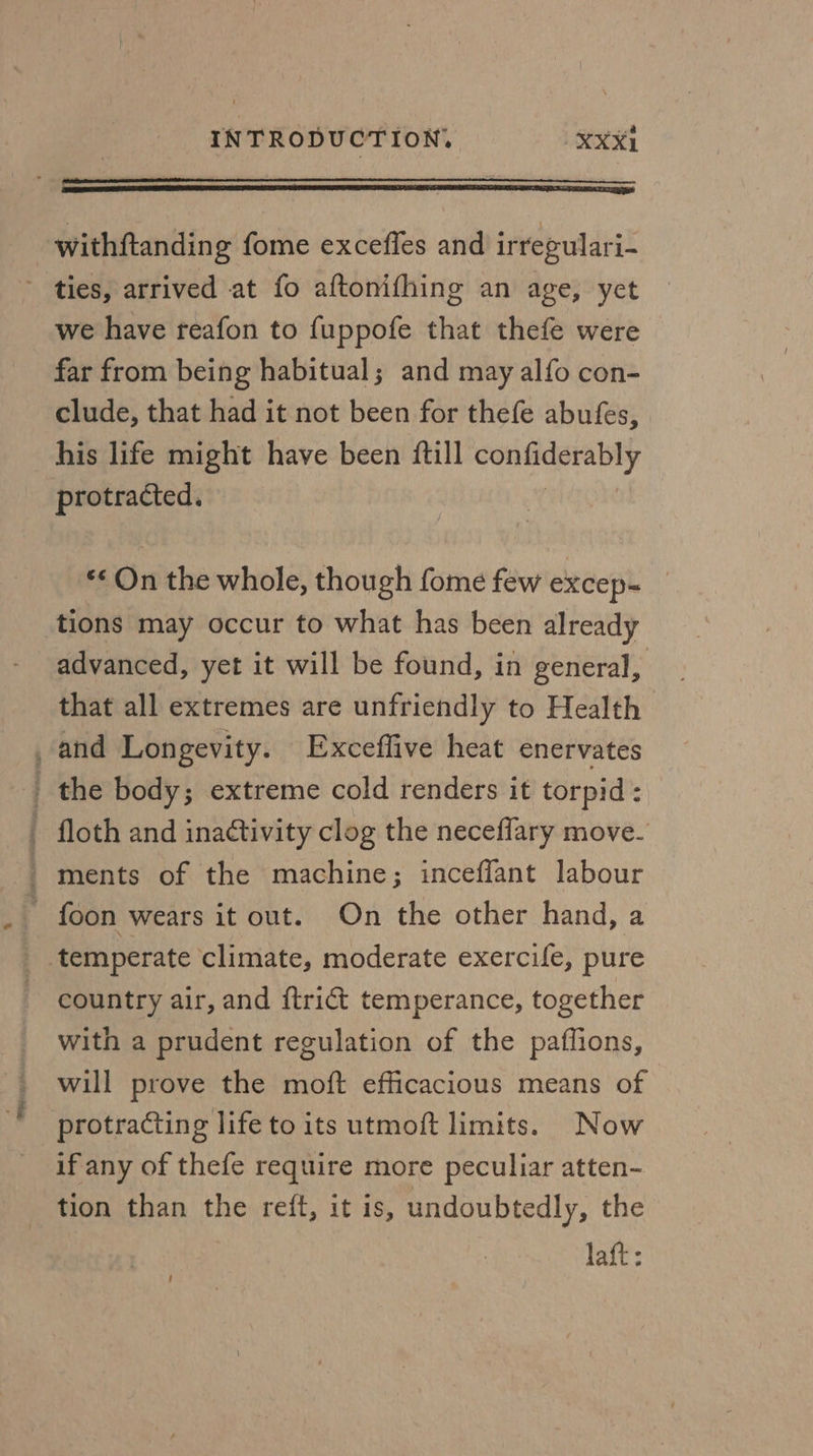 oe fee ties, arrived at fo aftonifhing an age, yet we have reafon to fuppofe that thefe were far from being habitual; and may alfo con- clude, that had it not been for thefe abufes, his life might have been ftill confiderably protracted. x ** On the whole, though fome few excep- tions may occur to what has been already advanced, yet it will be found, in general, that all extremes are unfriendly to Health and Longevity. Exceffive heat enervates country air, and {trict temperance, together with a prudent regulation of the paflions, will prove the moft efficacious means of protracting life to its utmoft limits. Now if any of thefe require more peculiar atten- tion than the reft, it is, undoubtedly, the laft: 1