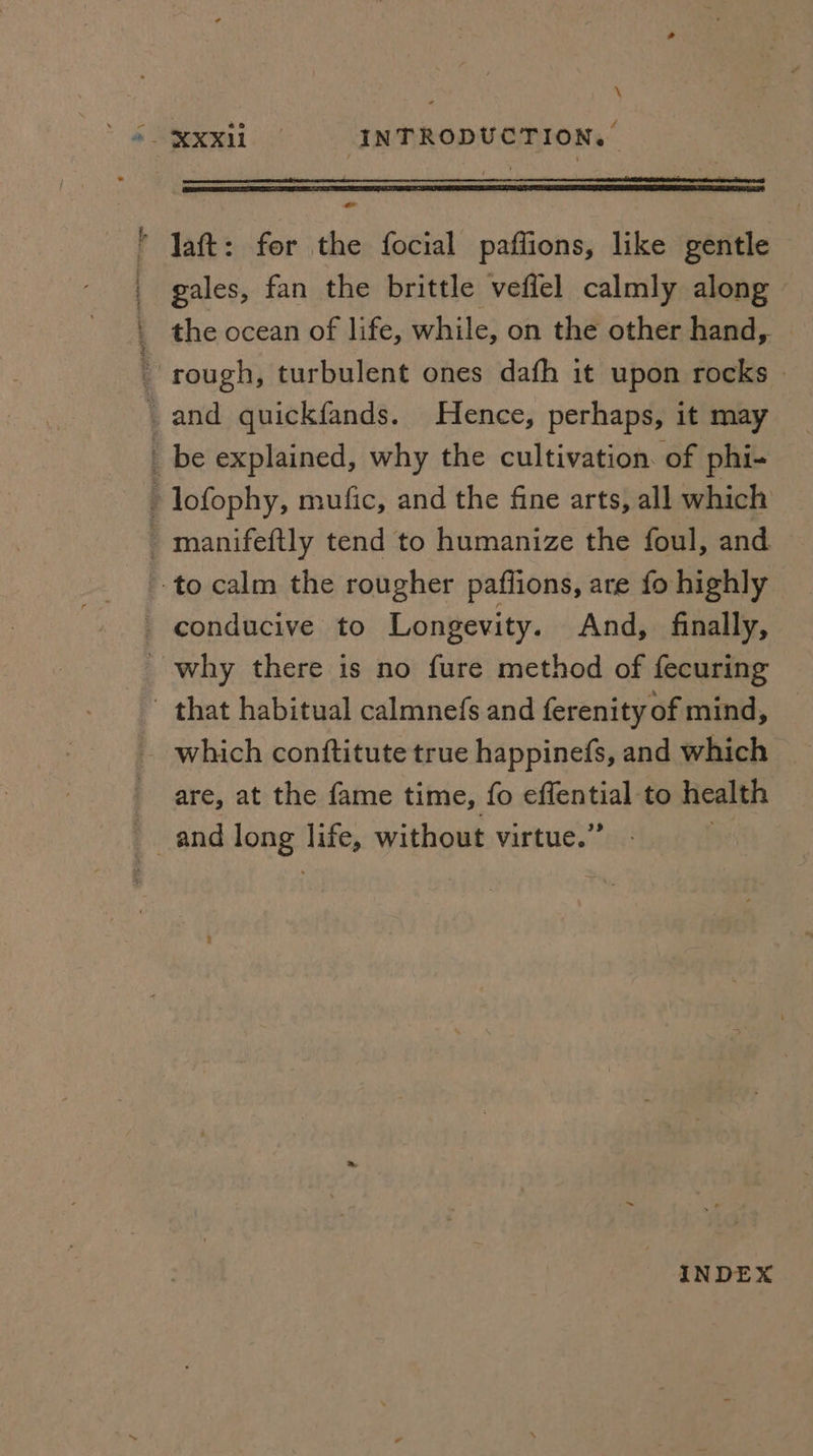 \ * Jaft: fer the focial paflions, like gentle _ gales, fan the brittle veflel calmly along | the ocean of life, while, on the other hand, rough, turbulent ones dafh it upon rocks — _ and quickfands. Hence, perhaps, it may _ be explained, why the cultivation. of phi- - lofophy, mufic, and the fine arts, all which _ manifeftly tend to humanize the foul, and to calm the rougher paflions, are fo highly conducive to Longevity. And, finally, _ why there is no fure method of fecuring - that habitual calmnefs and ferenity of mind, - which conftitute true happinefs, and which are, at the fame time, fo eAeatiey to health and long Hikes without virtue.’ INDEX