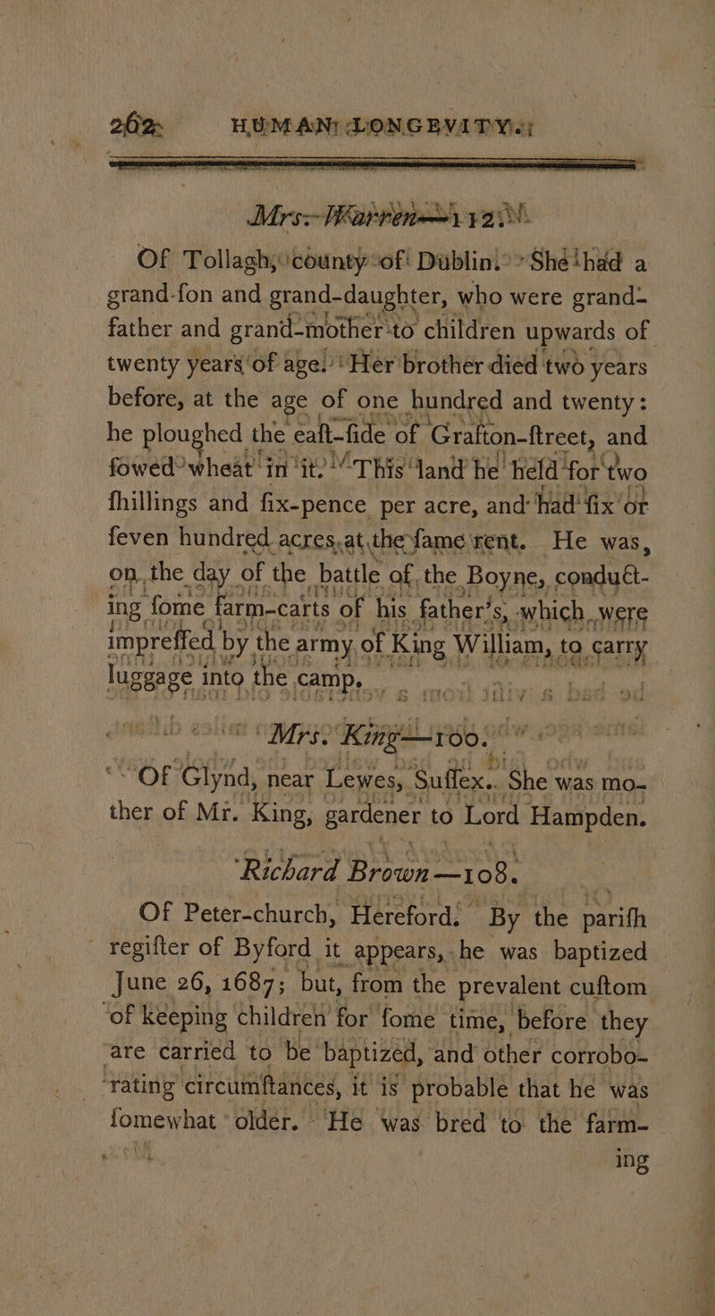 Mrs: Warren) ya. Of Tollagh, county of! Dublinio Shéthad a grand-fon and grand-daughter, who were grand twenty years ‘of age.’ Her brother died two years before, at the age of one hundred and twenty: he ploughed t the eaft-fide of Grafton-ftreet, and fowed? wheat in ‘it? This land he. held ‘for two fhillings and fix-pence per acre, and: had! fix or feven hundred acres,at,the fame rent. He was, on. the day | of the battle of the Boyne, conduét. ing. fome farmacarts of his father’ S, which, Were impreffed by, the army, of King Wilms ta AEN jageege, into the, camp, A  iy we ae “a nie v Pp ® | ae ets wii Mrs. cna ee “OF Glynd, near Lewes, Suffex.. She x was mo- ther of Mr. King, gardener to Lord Hampden. ‘Richard Baa —I10 sah Of Peter-church, Hereford: By the rs — regifler of Byford it appears, he was baptized are carried to be’ baptized, and other corrobo- ‘rating circumftances, it is probable that he was fomewhat, older. ‘He ‘was bred to the farm- ing