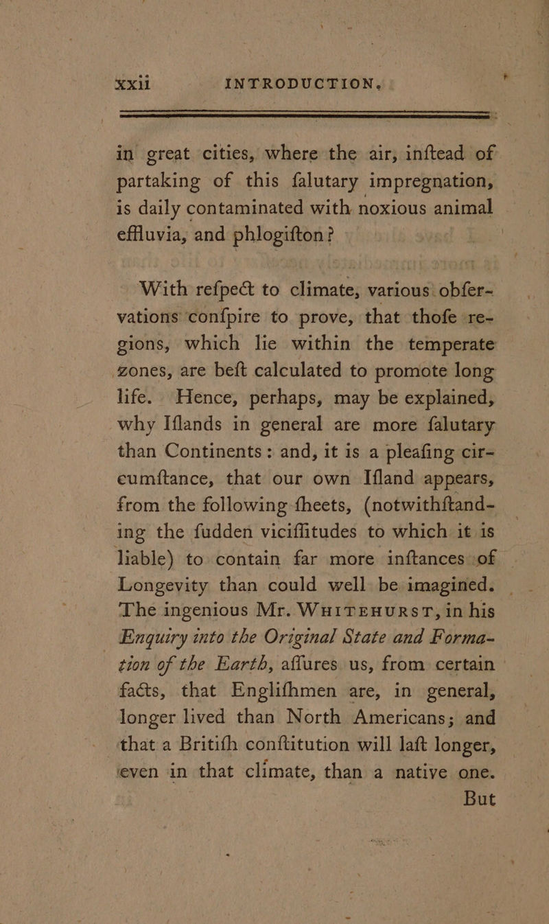 in great cities, where the air, inftead of partaking of this falutary impregnation, is daily contaminated with noxious animal effluvia, and phlogifton? With refpec&amp;t to climate, various! obfer- vations confpire to prove, that thofe re- gions, which lie within the temperate zones, are beft calculated to promote long life. Hence, perhaps, may be explained, why Iflands in general are more falutary than Continents: and, it is a pleafing cir- eumitance, that our own Ifland appears, from the following theets, (notwithftand- ing the fudden viciflitudes to which it is liable) to contain far more inftances of © Longevity than could well be imagined. The ingenious Mr. WHITEHURST, in his Enquiry into the Original State and Forma- tion of the Earth, aflures us, from certain facts, that Englifhmen are, in general, longer lived than North Americans; and - that a Britifh conftitution will laft longer, even in that climate, than a native one. But