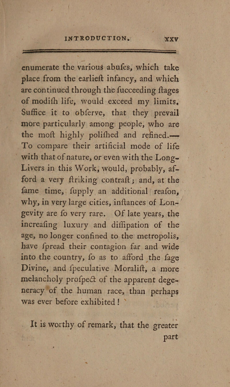 Sed enumerate the various abufes, which take place from the earlieft infancy, and which are continued through the fucceeding ftages of modifh life, would exceed my limits, Suffice it to obferve, that they prevail more particularly among people, who are the moft highly polifhed and refined. — To compare their artificial mode of life with that of nature, or even with the Long- Livers in this Work, would, probably, af- ford a very ftriking contraft; and, at the. fame time, fupply an additional reafon, why, in very large cities, inftances of Lon-' gevity are fo very rare. Of late years, the increafing luxury and diffipation of the age, no longer confined to the metropolis, have fpread their contagion far and wide into the country, fo as to afford the fage Divine, and {peculative Moralift, a more melancholy profpect of the apparent dege- neracy of the human race, than perhaps was ever before exhibited! &gt; It is worthy of remark, that the greater part