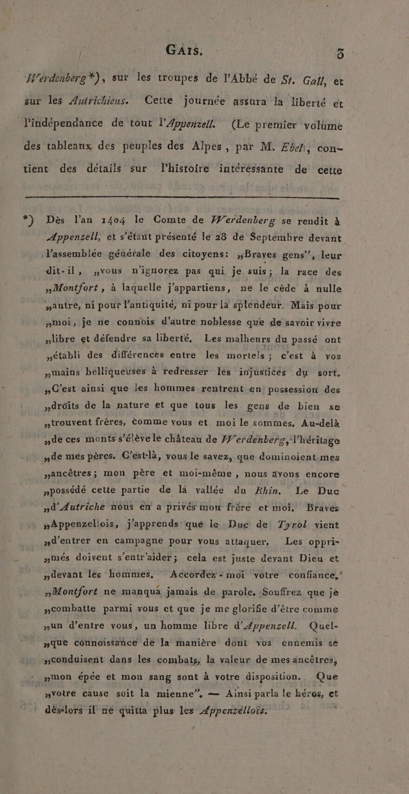 We Des lan 1404 le Comte de Werdenberg se rendit 4 Æppensell, et s’etänt présenté le 28 de Septembre devant „Montfort, à laquelle j’appartiens, ne le cede &amp; nulle „»autre, ni pour l’antiquité, ni pour la splendeur, Mais pour „moi, je ne connois d’autre noblesse que de savoir vivre libre et défendre sa liberté. Les malheurs du passé ont „etabli des différences entre les mortels; c’est à vos mains belliqueuses à redresser les injustiées du sort, #» C’est ainsi que les hommes rentrent en possession des „droits de la nature et que tous les gens de bien se „trouvent frères, Comme vous et, moi le sommes, Au-delà „de ces monts s’élève le château de I erdenberg, l'héritage „de mes pères. C’est-la, vous le savez, que dominoient mes “ancêtres; mon père et moi-même » Nous avons encore npossédé cette partie de la vallée du Ahin. Le Duc „d’dutriche nous en a privés mon fröre et moi. Braves „Appenzellois, j'apprends que le. Duc de Tyrol vient »d’'entrer en campagne pour vous attaquer, Les oppri- „ures doivent s’entr'aider; cela est juste deyant Dieu et „devant les hommes, Accordez : moi votre confiance,’ »Montfort ne manqua jamais de. parole. ‚Souffrez que je „combatte parmi vous et que je me glorifie d’être comme „un d’entre vous, un homme libre d’Zppenzell. Quel- „que connoissance de la manière dont vos ennemis se conduisent dans les combats, la valeur de mes ancêtres, „mon épée et mon sang sont à votre disposition. Que „votre cause soit la mienne”, — Ainsi parla le héros, et dés-lors il ne quitta plus les Æppenséllois.