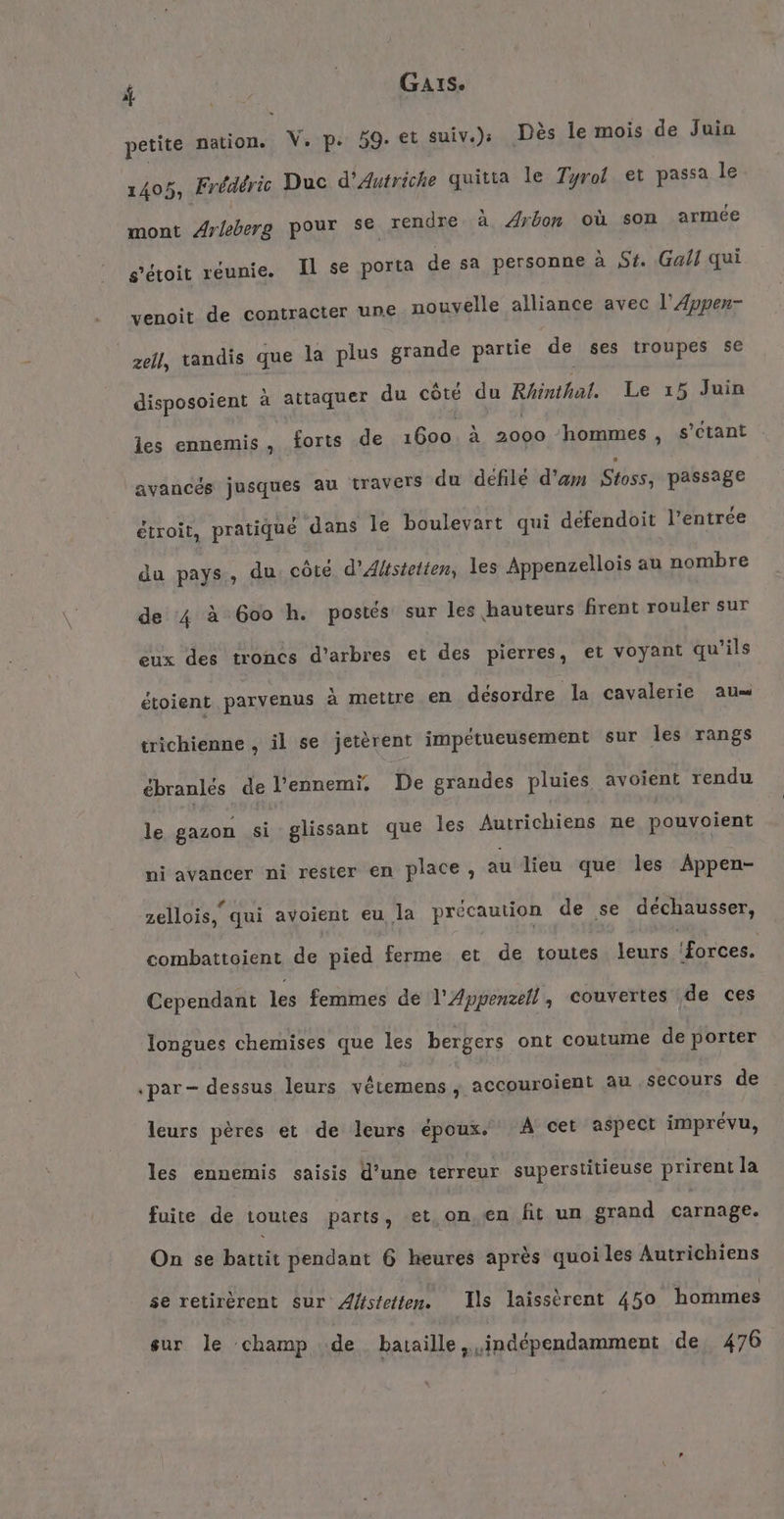 f WR | GA1S. petite nation. V. p. 59. et suiv.); Des le mois de Juin 1405, Frédéric Duc d'Autriche quitta le Tyrol et passa le mont Arleberg pour Se rendre à Arbon où son armée s’étoit réunie. Il se porta de sa personne à St. Gall qui venoit de contracter une nouvelle alliance avec l’AÆvpen- zell, tandis que la plus grande partie de ses troupes se disposoient à attaquer du côté du Rhinthal. Le ı5 Juin les ennemis, forts de 1600. à 2000 hommes , s’ctant avancés jusques au travers du défilé d’am Stoss, passage étroit, pratiqué dans le boulevart qui defendoit l’entrée du pays, du côté d’Alistetten, les Appenzellois au nombre de 4 à 600 h. postés sur les hauteurs firent rouler sur eux des troncs d'arbres et des pierres, et voyant qu'ils étoient parvenus à mettre en désordre la cavalerie au trichienne , il se jetèrent impetueusement sur les rangs ebranles de l’ennemi. De grandes pluies avoient rendu le gazon si glissant que les Autrichiens ne pouvoient ni avancer ni rester en place, au lieu que les Appen- zellois, qui avoient eu la précaution de se déchausser, combattoient de pied ferme et de toutes leurs ‘forces. Cependant les femmes de l'Appenzell, couvertes de ces longues chemises que les bergers ont coutume de porter «par - dessus leurs vetemens, accouroient au secours de leurs pères et de leurs époux. A cet aspect imprévu, les ennemis saisis d’une terreur superstitieuse prirent la fuite de toutes parts, et, on.en fit un grand carnage. On se battit pendant 6 heures après quoi les Autrichiens se retirèrent sur Afstetten. Ils laissèrent 450 hommes sur le champ de bataille, indépendamment de 476