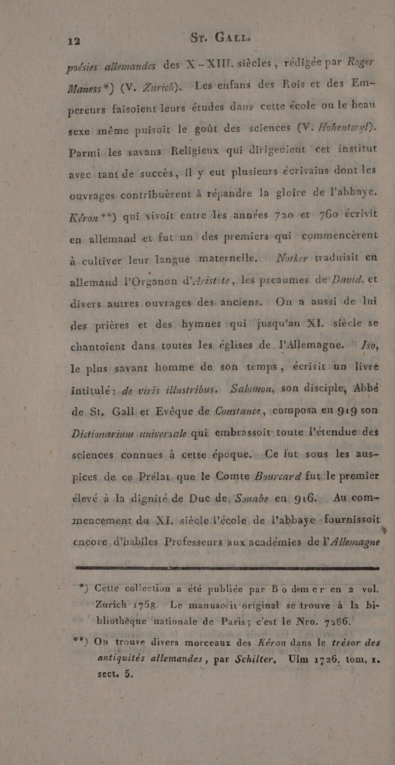 poésies allemandes des X-XIM. siècles, rédigée par Roger Maness*) (CV. al: Les enfans des Rois et des Em- pereurs faisoient leurs études dans cette école ou le beau sexe même puisoit le goût des sciences (V. Hohentwyl). Parmi les savans Religieux qui dirigeoient ‘cet institut avec tant de succès, il y eut plusieurs écrivains dont les ouvrâges contribuerent à répandre la gloire de l'abbaye. Kéron**) qui vivoit entre les années 720 et 760 écrivit en allemand «et fut: un des premiers qui commencèrent à cultiver leur langue maternelle. Norker traduisit en allemand l'Organon d'Aristite les pseaumes de David, et divers autres ouvrages des: anciens. On a aussi de lui des prières et des hymnes :qui jusqu’au XI. siècle se chantoient dans toutes les églises de. l'Allemagne. 750, : ; } le plus savant homme de son temps, écrivit un livre intitule: .de viris illustribus. Salomon, son disciple, Abbé de St. Gall er Evêque de Constante, ‚composa en 919 son Dictionarium vuniversale qui embrassoit‘ toute l'étendue: des sciences connues à cette époque. Ce fut sous les aus- pices de ce Prélat, que le Comte Bourcard fut'le premier élevé à la dignité de Duc de, Souabe en. 916. Au com- mencement du XI. siècle l’école. de l’abbaÿe »fournissoit % encore, d’habiles Professeurs aux académies del Allemagne ARRETE ER DE CA SPESEN ER ETES RS EEE RC EP PETER L2 4! “ là Lai ) Cette collection a été publiée par Bo demer en 2 vol. Zurich 1758. Le manuscrit original se trouve à la bi r 0 ” | ' bliothèque ‘nationale de Paris; c’est le Nro. 7266. er : I rn ü } On trouve divers morceaux des Keron dans le trésor des antiquités allemandes , par Schilter, Ulm 1726. tom, ı.