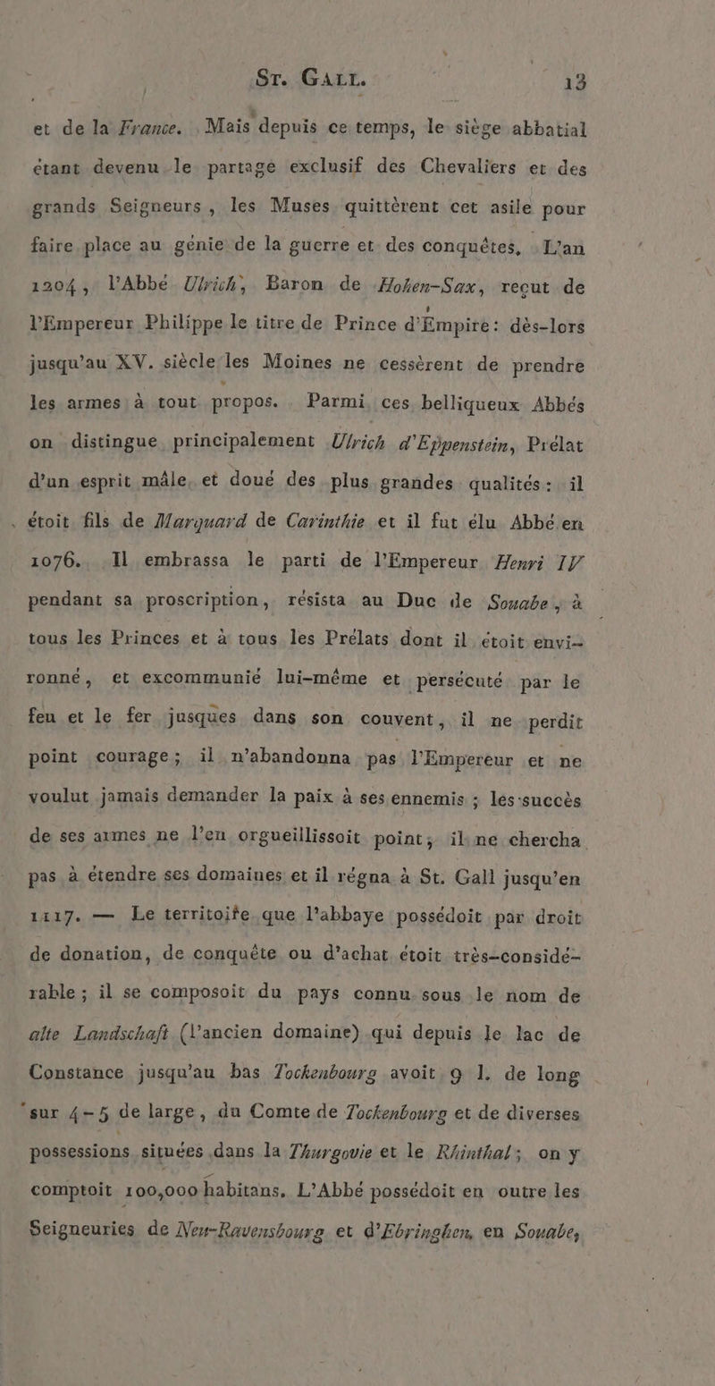 Sr. Gaır. | et de la France. Mais depuis ce temps, le siège abbatial étant devenu le partage exclusif des Chevaliers et des sidi de Seigneurs , les Muses quitterent cet asile pour faire place au genie de la gucrre et. des conquétes, -L’an 1204, l'Abbé Ulrich, Baron de Hohen-Sax, recut de l'Empereur Philippe le titre de Prince d’Empire: des-lors jusqu'au XV. siècle les Moines ne cessèrent de prendre les armes à tout propos. Parmi. ces belliqueux Abbés on distingue principalement Urich d'Eppenstein, Prélat d’un esprit mâle, et doué des plus grandes qualités: il , étoit fils de Marguard de Carinthie et il fut élu Abbeen 1076., ‚Il embrassa le parti de l'Empereur Henri IV pendant sa proscription, résista au Duc de Souabe + à tous les Princes et à tous les Prelats dont il étoit envi- ronné, et excommunié lui-même et ‚persecute par le feu et le fer jusques dans son couvent, il ne perdit point courage; il n’abandonna pas l'Empereur et ne voulut jamais demander la paix à ses ennemis ; les-succès de ses armes ne l’en orgueillissoit point; ilkmne chercha pas à étendre ses domaines et il régna à St. Gall jusqu’en 1417. — Le territoife que l'abbaye possédoit par droit de donation, de conquête ou d’achat étoit très-considé- rable ; il se composoit du pays connu-sous le nom de alte Landschaft (l’ancien domaine) .qui depuis le. lac de Constance jusqu’au bas Tockenbourg avoit, 9 1. de long ‘sur 4-5 de large, du Comte. de Tockenbourg et de diverses posséssions situées dans la Thurgovie et le Rhinthal; on y comptoit 100,000 habitans, L’Abbe possedoit en outre les Seigneuries de Nen-Ravensbourg et d’Ebringhen, en Souabe,