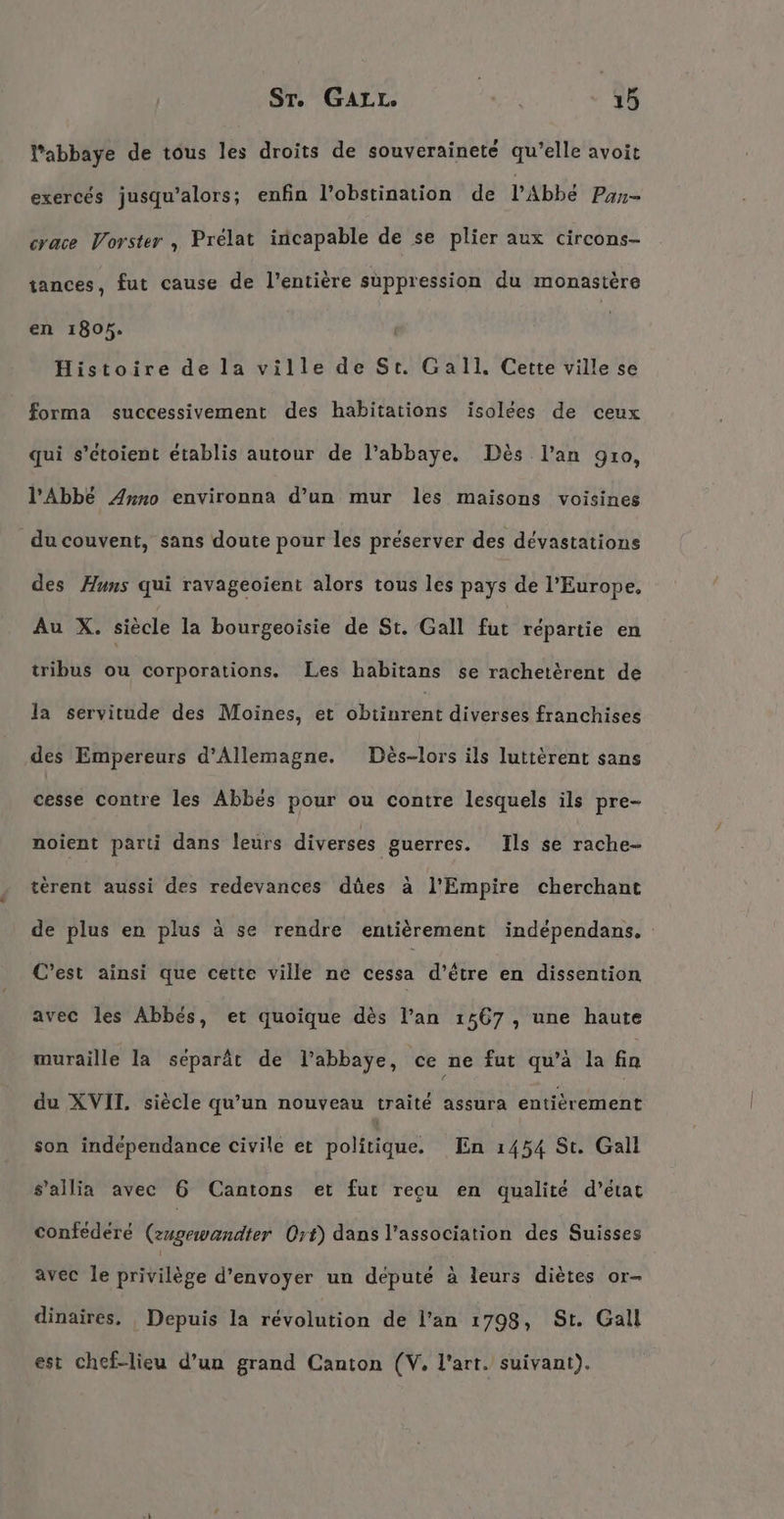 ST. GAL Le f À 1 ñ Pabbaye de tous les droits de souveraineté qu’elle avoit exercés jusqu'alors; enfin l’obstination de l'Abbé Pan- crace Vorster , Prelat incapable de se plier aux circons- tances, fut cause de l'entière suppression du monastère en 1805. | Histoire de la ville de St. Gall, Cette ville se forma successivement des habitations isolées de ceux qui s’etoient établis autour de l’abbaye. Dès l'an 910, l'Abbé Anno environna d’un mur les maisons voisines du couvent, sans doute pour les préserver des dévastations des Huns qui ravageoient alors tous les pays de l’Europe, Au X. siècle la bourgeoisie de St. Gall fut répartie en tribus ou corporations. Les habitans se rachetèrent de la servitude des Moines, et ohren diverses franchises des Empereurs d'Allemagne. Des-lors ils lutterent sans cesse contre les Abbes pour ou contre lesquels ils pre- noient parti dans leurs diverses guerres. Ils se rache- terent aussi des redevances dües a l’Empire cherchant de plus en plus à se rendre entièrement independans. C’est ainsi que cette ville ne cessa d’être en dissention avec les Abbes, et quoique dès l’an 1567 , une haute muraille la séparât de l’abbaÿe, ce ne fut qu’à la fa du XVII. siècle qu’un nouveau traité assura entièrement son indépendance civile et politique. En 1454 St. Gall s’allia avec 6 Cantons et fur recu en qualité d'état confedere (zugewandter Ort) dans l'association des Suisses avec le privilège d'envoyer un député à leurs diètes or- dinaires. Depuis la révolution de l’an 1798, St. Gall est chef-lieu d’un grand Canton (V. l'art. suivant).