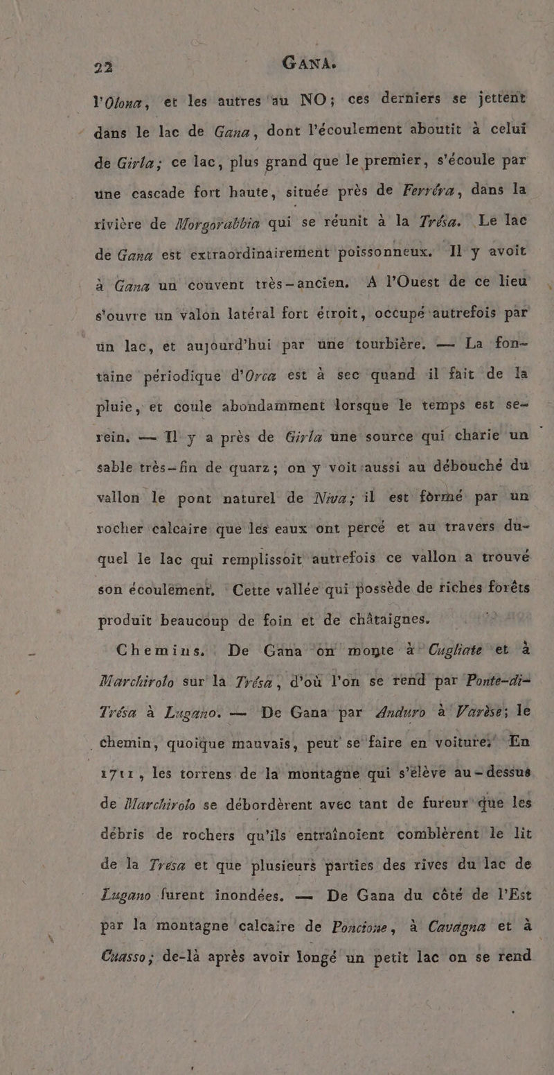 l'Olonx, et les autres au NO; ces derniers se jettent dans le lac de Gana, dont l’ecoulement aboutit à celui de Girla; ce lac, plus grand que le premier, s'écoule par une cascade fort haute, située près de Ferréra, dans la rivière de Morgorabbin qui se réunit à la réa. Le lac de Gana est extraordinairement poissonneux. ‘Il y avoit à Gana un couvent très-ancien, # l'Ouest de ce lieu s'ouvre un valon latéral fort étroit, occupe autrefois par un lac, et aujourd'hui par une tourbière, — La fon- taine périodique d’Orcz est à sec quand il fait de la pluie, et coule abondamment lorsque le temps est se rein, — Il y a près de Girla une source qui charie un sable très-fin de quarz; on y voitraussi au débouché du vallon le pont naturel de Nwa; il est forme par un rocher calcaire que les eaux ont percé et au travers du- quel le lac qui remplissoit autrefois ce vallon a trouvé son écoulément, : Cette vallée qui possède de riches forêts produit beaucoup de foin et de châtaignes. Chemins. De Gana on monte à Cugliate et à Marchirolo sur la Tyésa, d'où l'on se rend par Ponfe-di= Trésa à Lugano. — De Gana par Anduro à Varèse; le . Chemin, quoique mauvais, peut se faire en voiture; En 1711, les torrens de la montagne qui s'élève au-dessus de Marchirolo se débordèrent avec tant de fureur que les débris de rochers qu’ils entrainoient comblerent le lit de la Tresa et que plusieurs parties des rives du lac de Lugano furent inondées, — De Gana du côté de l'Est par la montagne calcaire de Poncione, à Cavagna et à Cuasso; de-là après avoir longé un petit lac on se rend