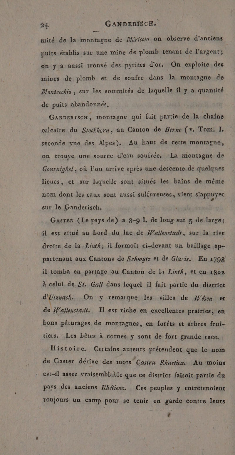 De mité de la montagne de Mericcio on observe d’anciens puits établis sur une mine de plomb tenant de l’argent; on y a aussi trouvé des pyrites d'or. On exploite des mines de plomb et de soufre dans la. montagne de Montecchio, sur les sommités de laquelle il y a quantité de puits abandonnés, GAnDERISCH, montagne qui fait partie de la chaîne calcaire du Stochhorn au Canton de Berne (v. Tom. I. seconde vue des Alpes). Au haut de cette montagne, on trouye une source d’eau soufree, La montagne de Gournighel , où l'on arrive après une descente de quelques lieues, et sur laquelle sont situés les bains de même nom dont les eaux sont aussi sulfureuses, vient s'appuyer sur le Ganderisch. ” Gasser (Le pays de) a 8-9 1. de long sur 3 de large; il est situé au bord du lac de Wullenstadt, sur la rive droite de la Zinth; il formoit ci-devant un baillage ap partenant aux Cantons de Schwytz et de Glaris. En 1798 il tomba en partage au Canton de la Linth, et en 1802 à celui de Sf, Gall dans lequel il fait partie du district d'Utznach. On y remarque les villes de Wesen et de Wallenstadt. Il est riche en excellentes prairies, en bons pâturages de montagnes, en forêts et arbres frui- tiers. Les bêtes à cornes y sont de fort grande race. Histoire. Certains auteurs prétendent que le nom de Gaster dérive des mots Castra Rhaetica. Au moins est-il assez vraisemblable que ce district faisoit partie du pays des anciens Rhétiens. Ces peuples y entretenoient toujours un camp pour se tenir em garde contre leurs ÿ