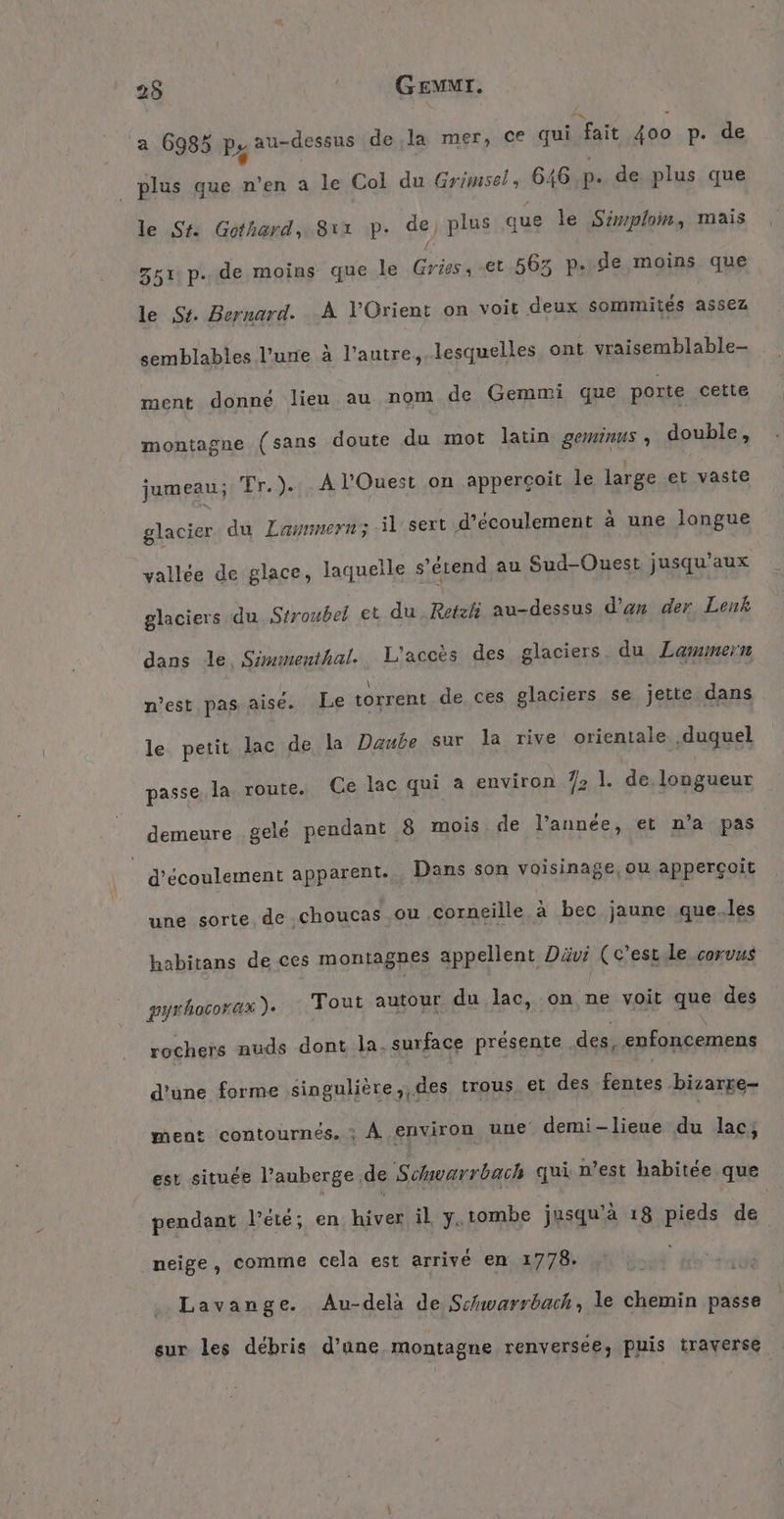 25 GEMMI. a 6985 Ps au-dessus de.la mer, ce qui fait 400 p. de plus que n’en a le Col du Grimsel, 646 p. de plus que le St. Gothard, Sr p. de, plus que le Simplom, mais 351 p.de moins que le Gries, et 563 p..de moins que le St. Bernard. A l'Orient on voit deux sommites assez semblables l'une à l’autre, lesquelles ont vraisemblable- ment donné lieu au nom de Gemmi que porte cette montagne (sans doute du mot latin geminus , double, jumeau; Tr.). A l'Ouest on apperçoit le large et vaste glacier du Laumern; il sert d’écoulement à une longue vallée de glace, laquelle s'étend au Sud-Ouest jusqu'aux glaciers du Stroubel et du .Retzli au-dessus d’an der Lenk dans le Simmenthal. L'accès des glaciers du Lammern n'est pas aise. Le torrent de ces glaciers se jette dans le petit lac de la Daube sur la rive orientale duquel passe, la route. Ce lac qui a environ 7 1. de longueur demeure gelé pendant 8 mois de l’année, et n’a pas | d'écoulement apparent... Dans son voisinage, ou appergoit une sorte de choucas ou corneille à bec jaune que..les habitans de ces montagnes appellent Dävi (c'est le corvus pyrhocorax ). Tout autour du lac, on ne voit que des rochers nuds dont la. surface présente des, enfoncemens d'une forme singulière, des trous. et des ponts his ae ment contournés. ; À environ une demi-lieue du lac, est située l'auberge de Schoarrbach qui n’est habitée que pendant l'été; en hiver il y.tombe jusqu’à 18 pieds de neige, comme cela est arrivé en 1778. Lavange. Au-delà de Schwarrbach , le chemin passe sur les débris d’une montagne renversee, puis traverse