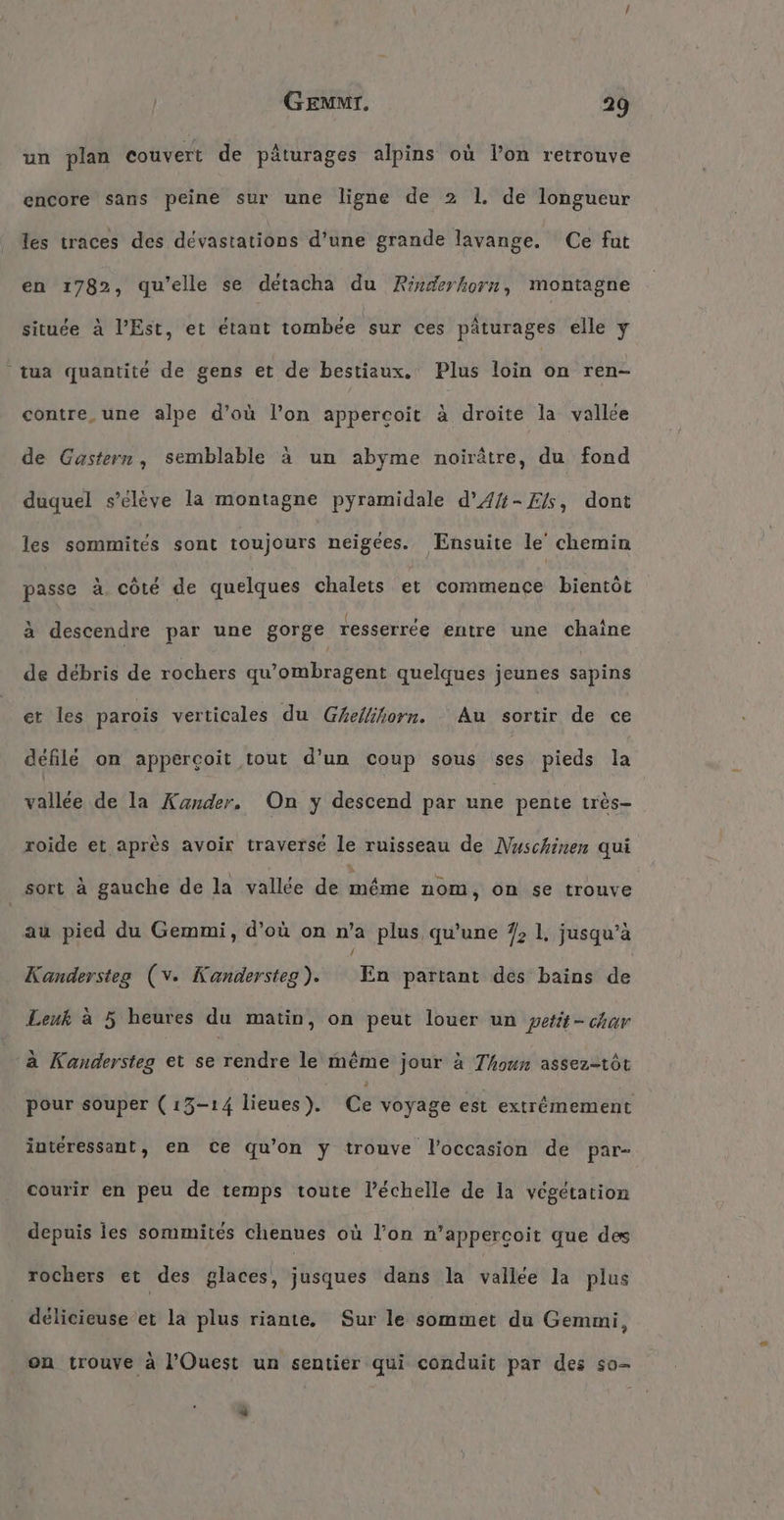 un plan eouvert de päturages alpins où l’on retrouve encore sans peine sur une ligne de 2 1. de longueur les traces des dévastations d’une grande lavange. Ce fut en 1782, qu'elle se detacha du Rinderhorn, montagne située à l'Est, et étant tombée sur ces pâturages elle y tua quantité de gens et de bestiaux. Plus loin nen eontre,une alpe d’où l’on appercoit à droite la vallée de Gastern, semblable à un abyme noirätre, du fond duquel s'élève la montagne pyramidale d’41-Els, dont les sommités sont toujours neigees. Ensuite le chemin passe à côté de quelques chalets et commence bientôt à descendre par une gorge resserrée entre une chaîne de débris de vochers qu’ombragent quelques jeunes sapins et les parois verticales du Ghellihorn. - Au sortir de ce défilé on appercoit tout d’un coup sous ses pieds la vallée de la Xander, On y descend par une pente très roide et après avoir traverse le ruisseau de Nuschinen qui sort à gauche de la vallée de méme nom, on se trouve au pied du Gemmi, d’où on n’a plus qu’une 7, 1, jusqu’à / | Kandersteg (v. Kandersteg). En partant des bains de Leuk a 5 heures du matin, on peut louer un ‚petit - char a Kandersteg et se rendre le même jour à Thoun assez-töt pour souper (13-14 lieues). Ce voyage est extrémement interessant, en Ce qu'on y trouve l’occasion de par- courir en peu de temps toute l’échelle de la végétation depuis les sommites chenues où l’on n’appercoit que des rochers et des glaces, jusques dans la vallee la plus délicieuse’et la plus riante, Sur le sommet du Gemmi, om trouve a l’Ouest un sentier qui conduit par des so- “