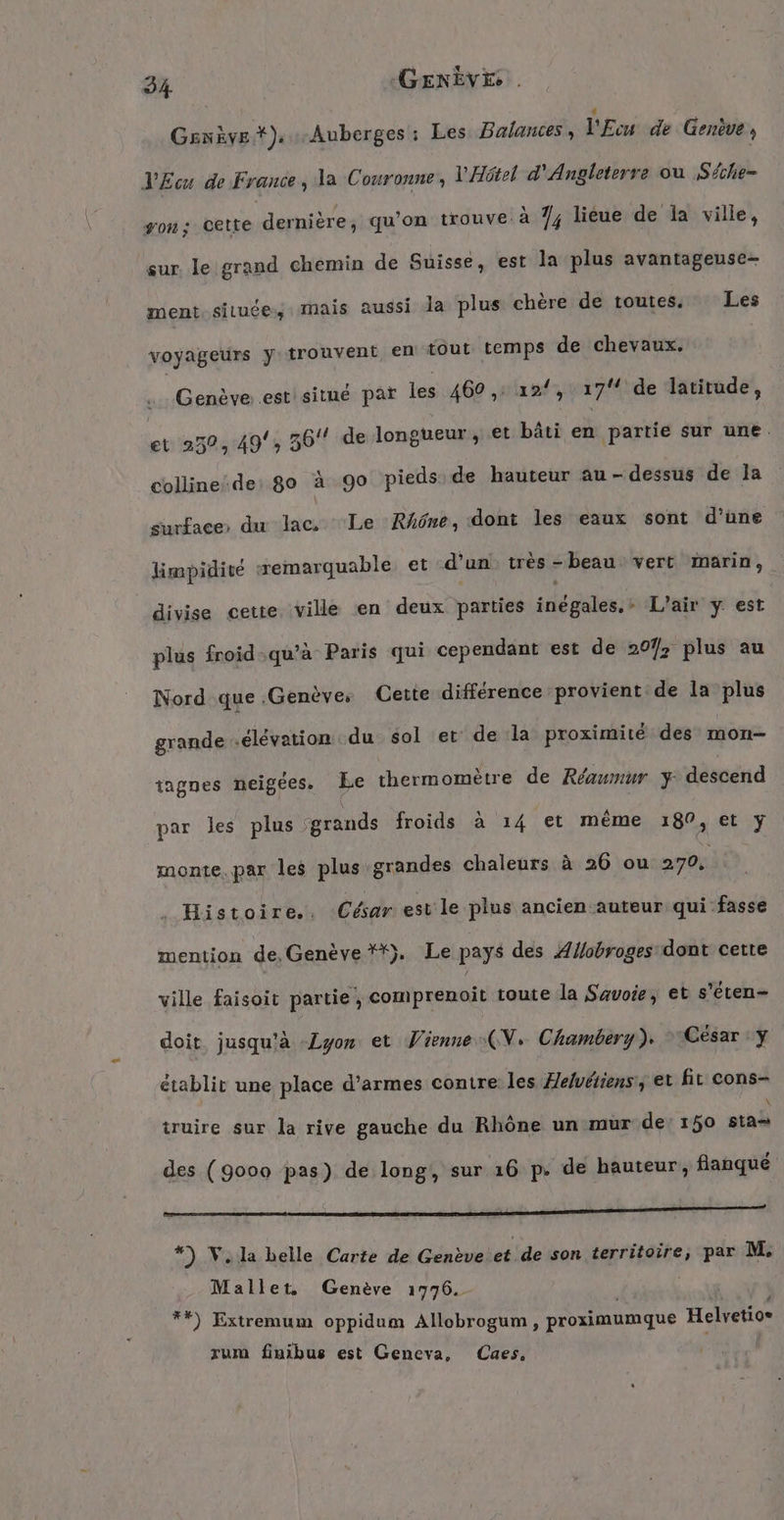 Genève *), Auberges : Les Balances, V’Ecu de Gerève , LEcu de France, la Couronne, V'Hôkel d'Angleterre ou Séche- von; cette dernière, qu’on trouve à 7; lieue de la ville, sur. le grand chemin de Suisse, est la plus avantageuse- ment. située: mais aussi Ja plus chère de toutes, Les voyageurs y trouvent, en tout temps de chevaux. Genève .estisitué par les 460 ,: 12/, 174 de latitude, et 250,49', 36 de longueur, et bâti en partie sur une. collinede: go à go pieds de hauteur au-dessus de la surface: du lac, Le RAône, dont les eaux sont d’une limpidité remarquable et d’un très -beau vert marin, divise cette. ville en deux parties inégales,- L'air y est plus froid qu'à Paris qui cependant est de 207; plus au Nord que .Genèves Cette différence provient de la plus grande élévation du sol et de la proximité des mon- tagnes neigees. Le thermomètre de Réaumur y descend par les plus grands froids à 14 et même 180, et y monte. par les plus grandes chaleurs à 26 ou 270, . Histoire.. César est le plus ancien auteur qui fasse mention de, Genève **). Le pays des Æflobroges dont cette ville faisoit partie, comprenoit toute la Savoie, et s’eten- doit jusqu’à Lyon et Vienne (N. Chambery). César y établit une place d’armes contre les Helvéiiens, et fit cons- truire sur la rive gauche du Rhône un mur de’ 150 RR: des (9000 pas) de long, sur 16 p. de hauteur, flanqué jé Dot de MOT TAN RES, CAUSES *) V. la belle Carte de Genève et de son territoire, par M. Mallet. Genève 1776. | **) Extremum oppidum Allobrogum , proximumque Helvetio® zum finibus est Geneva, Caes, :