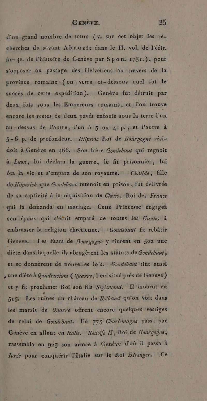 d’un grand nombre de tours (v. sur cet objet les re cherches du savant Abauzit dans le IH. vol. de l'édit, in- 40. de l’histoire de Genève par Spon. 1731.), pour s'opposer au passage des Helvétiens au travers de la province romaine .( on verra ci-dessous quel fut le succès de cette expédition). Genève fut détruit par deux fois sous les Empereurs romains, et l’on trouve encore les restes de deux paves enfouis sous la terre l’un au-dessus de l’autre, l’un à 3 ou 4 p., et l’autre à 5-6 p. de profond£ur. : Hilperic Roi de Bourgogne resi- doit a Genève en 466. : Son frère Gondebaut qui regnoit à Lyon, lui declara la guerre, le fit prisonnier, lui öta la vie et s’empara de son royaume. Cotilde, fille de Hilperich que Gondebaut retenoit en prison, fut délivrée de sa captivité a la requisition de Clovis, ‘Roi des Francs qui la demanda en mariage. Cette Princesse éngagea son époux qui s’etoit emparé de toutes les Gaules à embrasser la religion chrétienne. Gondebant fit rebätir Genève. Les Etats de Bourgogne y tinrent en 502 une diète dans laquelle ils abrogèrent les statuts de Gondebaut, etuse-donnèrenti de nouvelles lois, Gondebaut int aussi „une diète à Quadruvium ( Quarre, lieu situe près de Genève } 5 l et-y fit proclamer Roi son fils Sigismond. Il mourut en 515. Les sue du château de Ro/band qwon Voit dans les marais de Quarre offrent encore quelques ‘vestiges de celui de Gondebaut. En 773 Charlemagne passa par Genève en allant en /talie. Rodaife IT, Roi de Bourgogne, rassembla en 923 son armée à Genève d’où il passa à lvrée pour conquérir’ l'Italie sur le Roi Bérenger. Ce