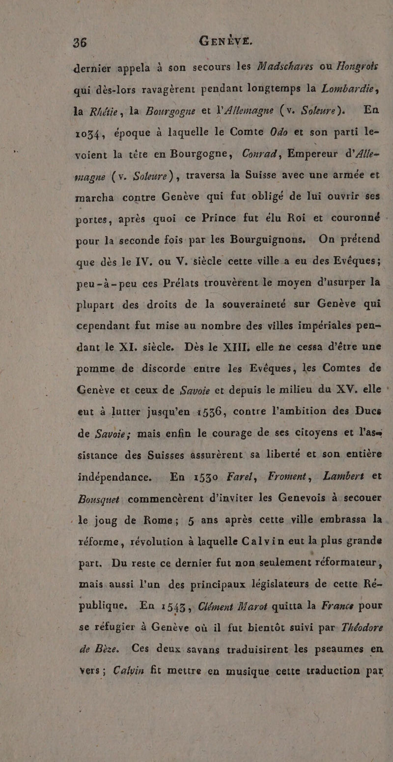 ais appela à son secours les Madschares ou Hongrois qui dès-lors ravagèrent pendant longtemps la Lombardie, la Rhétie, la Bourgogne et l'Allemagne (v. Soeurs), En 1034, époque à laquelle le Comte Odo et son parti le- voient la tete en Bourgogne, Conrad, Empereur d’Alle- magne (v. Soleure) , traversa la Suisse avec une armée et marcha contre Genève qui fut obligé de lui ouvrir ses poïtes, après quoi ce Prince fut élu Roi et couronné : pour la seconde fois par les Bourguignons. On prétend que dès le IV. ou V. siècle cette ville a eu des Eveques; peu-à-peu ces Prélats trouvèrent le moyen d’usurper la plupart des droits de la souveraineté sur Genève qui cependant fut mise au nombre des villes impériales pen- dant le XI. siècle. Dès le XIII. elle he cessa d’être une pomme. de discorde entre les Evêques, les Comtes de Genève et ceux de Savoie et depuis le milieu du XV. elle : eut à lutter jusqu'en 1536, contre l'ambition des Ducs de Savoie; mais enfin le courage de ses citoyens et l’as= sistance des Suisses assurèrent sa liberté et son entière indépendance. En 1530 Farel, Froment, Lambert et Bousquet commencèrent d'inviter les Genevois à secouer ‚le joug de Rome; 5 ans après cette ville embrassa la réforme, révolution à laquelle Calvin eut la plus grande part. Du reste ce dernier fut non seulement réformateur, mais aussi l’un des principaux législateurs de cette Re- publique. En 1545; Clément Marot quitta la France pour se réfugier à Genève où il fut bientôt suivi par Théodore de Bèze. Ces deux savans traduisirent les pseaumes en Vers ; Calvin fit mettre en musique cette traduction par