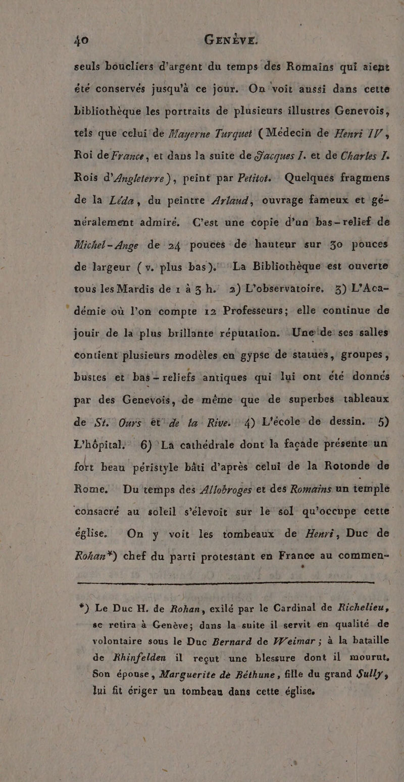 seuls boucliers d'argent du temps des Romains qui aiept été conservés jusqu'à ce jour. On voit aussi dans cette bibliothèque les portraits de plusieurs illustres Genevois, tels que celui'de Mayerne Turquet (Médecin de Henri IV, Roi de France, et dans la suite de Sacques I. et de Charles I. Rois d’Angleterre), peint par Petitot. Quelques fragmens de la Léda, du peintre Arlaud, ouvrage fameux et gé- néralement admire. (C'est une copie d’un bas-relief de Michel-Ange de 24 pouces de hauteur sur 30 pouces de largeur (v. plus bas). La Bibliothèque est ouverte tous les Mardis de 1 a3 h. 2) L’observatoire, 3) L’Aca- |  demie où l’on compte ı2 Professeurs; elle continue de jouir de la plus brillante réputation. Unede ses salles contient plusieurs modèles en gypse de statues, groupes, bustes et bas - reliefs antiques qui lui ont été donnes par des Genevois, de même que de superbes tableaux de St. Ours €t'de la Rive. 4) L'école de dessin. 5) L'hôpital. | 6) LA cathédrale dont la façade présente un fort beau péristyle bâti d’après celui de la Rotonde de Rome. Du temps des Allobroges et des Romains un temple consacré au soleil s’elevoit sur le sol qu'occupe cette église. On y voit les tombeaux de Henri, Duc de Rohan”) chef du parti protestant en France au commen- RCE Made 0754 il. 1... 2 80. 0 Qt PA ur AR *) Le Duc H. de Rohan, exilé par le Cardinal de Richelieu, se retira à Genève; dans la suite il servit en qualité de volontaire sous le Duc Bernard de Weimar ; à la bataille de Rhinfelden il reçut une blessure dont il mourut, Son épouse, Marguerite de Béthune, fille du grand Sully, lui fit ériger un tombeau dans cette église,