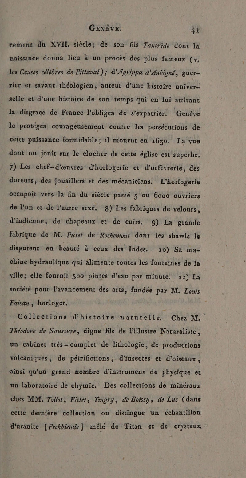 tement du XVII siècle; de son fils 7ansrede dont la naissance donna lieu à un procès des plus fameux (v, les Causes célèbres de Pittaval ); d’Agrippa d'Anbigné, guer- rier et savant théologien, auteur d’une histoire univer- selle et d’une histoire de son temps qui een lui attirant la disgrace de France l’obligea de s’expatrier. Genève le protégea courageusement contre les persécutions de cetie puissance formidable; il mourut en 1630. La vue dont on jouit sur le clocher de cette église est superbe. 7) Les chef-d’euvres d’horlogerie et d’orfevrerie, des doreurs, des jouaillers et des mécaniciens. L’horlogerie occupoit vers la fin du siecle passé 5 ou 6000 ouvriers de l'un et de l'autre sexe, 8) Les fabriques de velours, d’indienne, de chapeaux et de cuirs. 9) La grande fabrique de M. Pictet de Rochemont dont les shawls le | disputent en beauté à ceux des Indes. 10) Sa ma- chine hydraulique qui alimente toutes les fontaines de la ville; elle fournit 500 pintes d’eau par miuute, 11) La société pour l'avancement des arts, fondée par M. Lowis Faisan , horloger. | Collections d'histoire naturelle, Che M. Théodore de Saussure, digne fils de l’illustre Naturaliste, un Cabinet très- complet de lithologie, de productions volcaniques, de pétrifictions, d'insectes et d'oiseaux, ainsi qu’un grand nombre d’instrumens de physique et un laboratoire de chymie. Des collections de minéraux chez MM. Tollot, Pictet, Tingry, de Boissy, de Luc (dans cette dernière collection on distingue un echantillon d'uranite [Pechblende ] mele de Titan et de crystaux