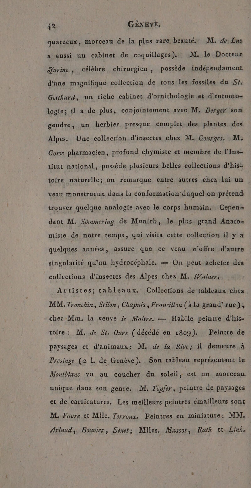 quarzeux, morceau de la plus rare, beauté, M. de Zus a aussi un cabinet de coquillages). M. le Docteur Jurine , célèbre chirurgien, possède independament d'une maguifique collection de tous les fossiles du $% Gébais un riche cabinet d’ornithologie et d’entomo- logie; il a de plus, conjointement avec M, Berger son gendre, un herbier presque complet. des, plantes des Alpes. Une collection d'insectes chez M. Gourges. M. Gosse pharmacien, profond chymiste et membre de l'Ins- titut national, possède plusieurs belles collections d’his- toire naturelle; on remarque entre autres chez lui un veau monstrueux dans la conformation duquel on prétend trouver quelque analogie avec le corps humain. Cepen- dant M. Sömmering de Munich, le plus grand Anaro- miste de notre temps, qui visita cette collection il y a quelques années, assure que ce veau n'offre d'autre singularité qu'un hydrocephale. — On peut acheter des collections d'insectes des Alpes chez M. Walner. Artistes; tableaux. (Collections de tableaux chez MM. Tronchin, Sellon , Chapuis , Francillon (ala grand’ rue), chez Mm. la veuve / Maître. — Habile peintre d'his- toire: M. de St. Ours (décédé en 1809). Peintre de paysages et d'animaux: M. de la Rive; il demeure à Presinge (2 1. de Genève). Son tableau représentant le Montblanc va au coucher du soleil, est un morceau unique dans son genre. M, Tüpfer, peintre de paysages et de caricatures. Les meilleurs peintres émailleurs sont M. Favre et Mile. Terroux. Peintres en miniature: MM. Arlaud,. Bouvier, Senet; Miles, Massot , Rath et. Link: