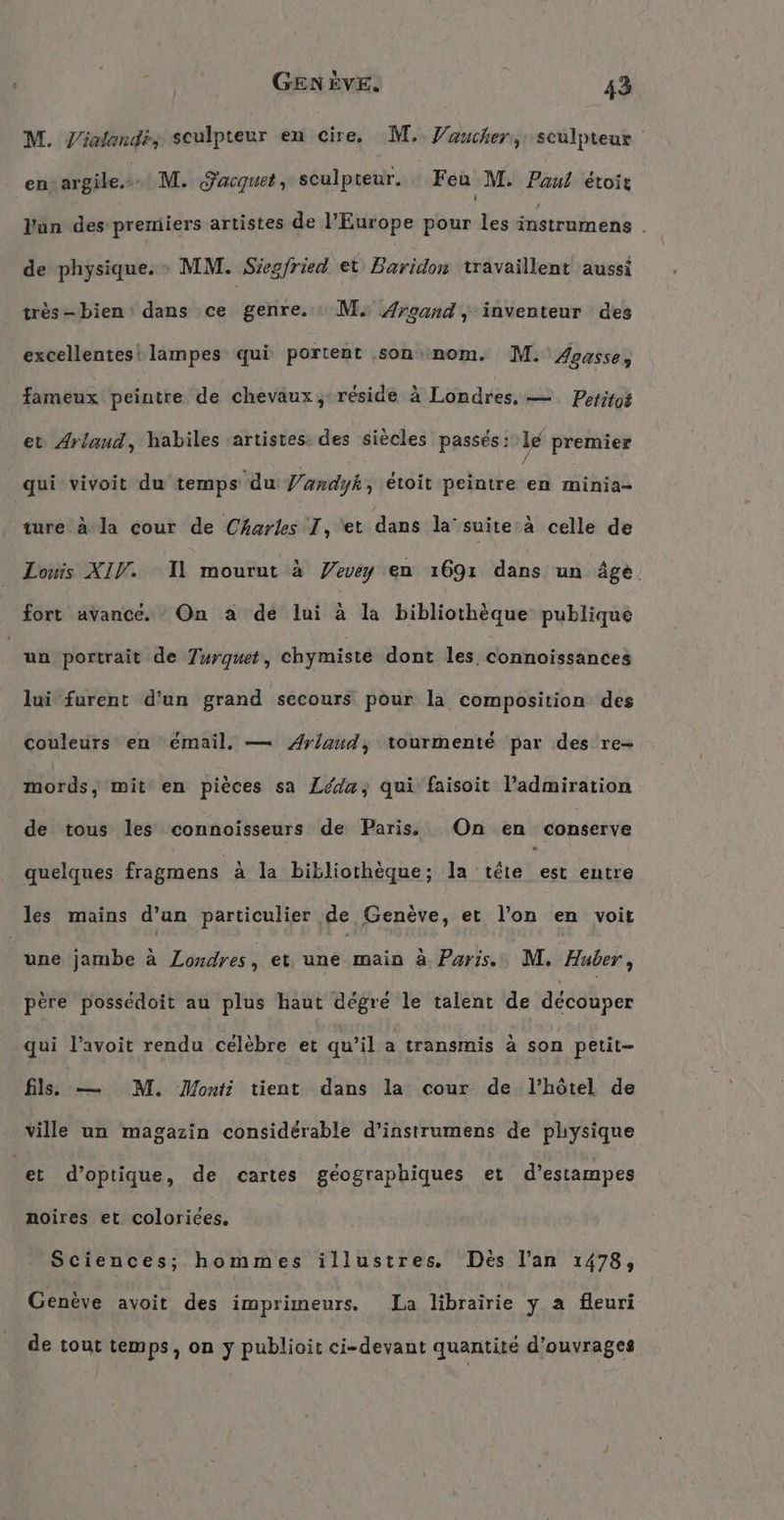 M. Yinlandi, sculpteur en cire, M. Vaucher, sculpteur cù argile... M. Sacquet, sculpteur. Feu M. Paul étoir Yun des premiers artistes de l'Europe pour les battant , de physique. : MM. Siegfried et Baridon travaillent aussi très-bien: dans ce genre. : M, ÆArcand, inventeur des excellentes! lampes qui portent ‚son nom. M.'Aoasse, fameux peintre de chevaux, réside à Londres, — Petitot et Arlaud, habiles ‘artistes: des siècles passés: le premier qui vivoit du temps du Vandyk; etoit peintre en minia- ture à la cour de Charles I, 'et dans la’ suite'a celle de Louis XIV. Il mourut à Vevey en 1691 dans un Age. fort avancé. On à de lui à la bibliothèque publique un portrait de Turguet , chymiste dont les, connoissances lui furent d’un grand secours pour la composition des couleurs en émail, — Arlaud, tourmenté par des re- mords, mit en pieces sa Leda, qui faisoit l’admiration de tous les connoisseurs de Paris. On en conserve quelques fragmens à la bibliothèque; la tête est entre les mains d’un particulier de Genève, et l’on en voit une jambe à Londres, et une main à Paris. M. Huber, père possedoit au plus haut dégré le talent de découper qui l’avoit rendu célèbre et qu'il a transmis à son petit fl. — M. Monti tient dans la cour de l'hôtel de ville un magazin considérable d’instrumens de physique let d'optique, de cartes géographiques et d’estampes noires et colorices, Sciences; hommes illustres. Des l’an 1478, Genève avoit des imprimeurs. La librairie y a fleuri de tout temps, on y publioit ci-devant quantité d'ouvrages