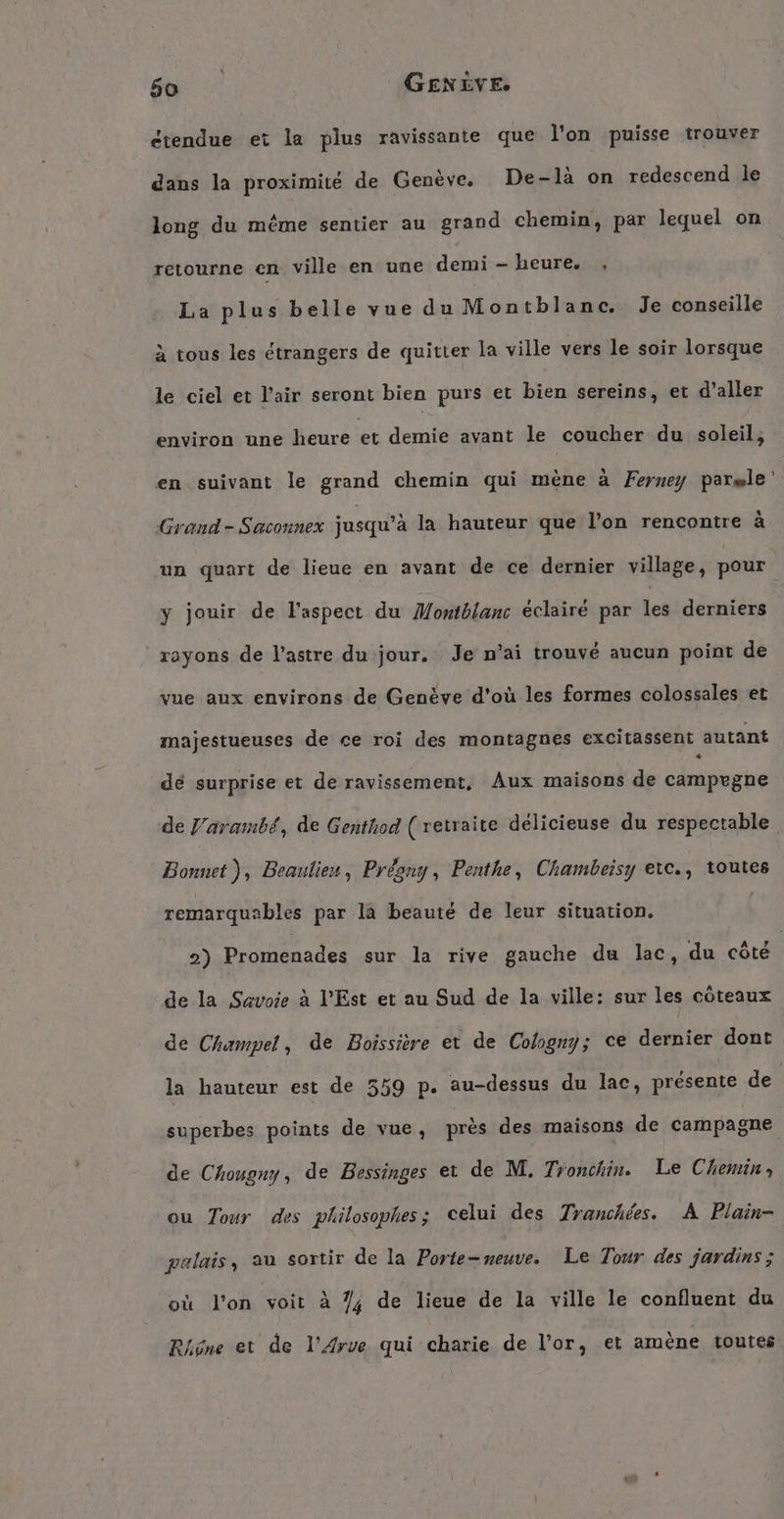 étendue et la plus ravissante que l'on puisse trouver dans la proximité de Genève. De-là on redescend le long du même sentier au grand chemin, par lequel on retourne en ville en une demi - heure. , La plus belle vue du Montblanc. Je conseille à tous les étrangers de quitter la ville vers le soir lorsque le ciel et Pair seront bien purs et bien sereins, et d’aller environ une heure et demie avant le coucher du soleil, en suivant le grand chemin qui mène à Ferney parle Grand - Saconnex jusqu’à la hauteur que l’on rencontre à un quart de lieue en avant de ce dernier village, pour y jouir de l'aspect du Montblanc éclairé par les derniers rayons de V’astre du jour. Je n’ai trouvé aucun point de vue aux environs de Genève d'où les formes colossales et majestueuses de ce roi des montagnes excitassent autant dé surprise et de ravissement, Aux maisons de campegne de Yaramb£, de Genthod (retraite délicieuse du respectable Bonnet), Beaulieu, Pregny, Penthe, Chambeisy eic., toutes remarquables par la beauté de leur situation. de la Savoie à l'Est et au Sud de la ville: sur les coteaux de Champel, de Boissière et de Cologny; ce dernier dont la hauteur est de 559 p. au-dessus du lac, présente de superbes points de vue, près des maisons de campagne de Chougny, de Bessinges et de M. Tronchin. Le Chemin, ou Tour des philosophes; celui des Tranchées. A Plain- palais, au sortir de la Porte-neuve. Le Tour des jardins ; où l'on voit à 7, de lieue de la ville le confluent du Rhöne et de l'Arve qui charie de l'or, et amène toutes