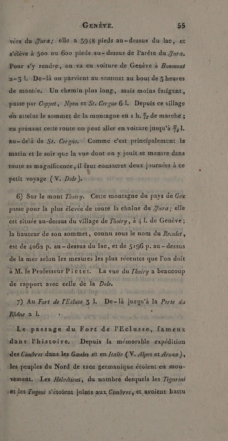 vees du Jura; elle a 3948 pieds au-dessus du lac, et s’eleve à 500 ou 600 pieds au- dessus de l’arête du Gura. Pour s’y N on va en voiture de Genève a Bonmont 2-31. :De-là on parvient au sommet au bout de 3 heures de montée. Un chemin plus long, mais moins fatigant, passe par Coppet, Nyon er St, Cergue 61. Depuis ce village on atteint le sommet de la montagne en 1 h, /&gt; de marche ; en prenant dere route on peut aller en voiture jusqu’a 4,1. au-delà de St. Cergue. Comme c'est principalement le matin et le soir que la vue dont on y jouit.sé montre dans toute sa magnificence, il faut consacrer deux journées à ce petit voyage (V. Dole). | 6) Sur le mont Thoiry. Cette montagne du pays de Gex passe pour la plus élevée de toute la chaîne du Jura; elle est située au-dessus du village de Thoiry, à 4 L de Genève; la hauteur de son sommet, connu sous le nom du Reculet , est de 4062 p. au-dessus du lac, et de 5196 p. au-dessus de la mer selon les mesures les plus récentes que l’on doit MT Te Protekschr Drietel à La voe du Thoiry a beaucoup de rapport avec celle de la Dole. 7) Au Fort de l'Ecluse 3 1. De-là jusqu’à la Perte du Rhône a 1: : | “Le:passage du Fort de l'Eclusse, fameux dans ‚Phüstoires: Depuis la mémorable expédition ‚des Cimbres dans. les Gaules ét en Jtalie (V. Alpes et Aroua}, ‘les peuples du Nord de race germanique étoient en mou- , R . à A, 5 : a vement. les Helvetiens, du nombre desquels les Tigurzni vet les Tugeni s'étoient joints aux Cmbres,et.avoient battu